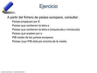 Jose Emilio Labra Gayo – Universidad de Oviedo
Ejercicio
A partir del fichero de países europeos, consultar:
Países empiezan por E
Países que contienen la letra e
Países que contienen la letra e (mayúscula o minúscula)
Países que acaben por e
PIB medio de los países europeos
Países cuyo PIB esté por encima de la media
 