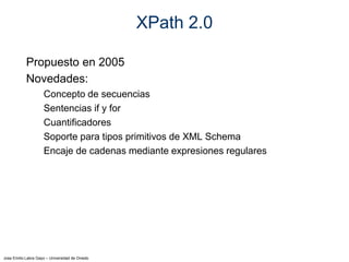 Jose Emilio Labra Gayo – Universidad de Oviedo
XPath 2.0
Propuesto en 2005
Novedades:
Concepto de secuencias
Sentencias if y for
Cuantificadores
Soporte para tipos primitivos de XML Schema
Encaje de cadenas mediante expresiones regulares
 