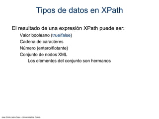 Jose Emilio Labra Gayo – Universidad de Oviedo
Tipos de datos en XPath
El resultado de una expresión XPath puede ser:
Valor booleano (true/false)
Cadena de caracteres
Número (entero/flotante)
Conjunto de nodos XML
Los elementos del conjunto son hermanos
 