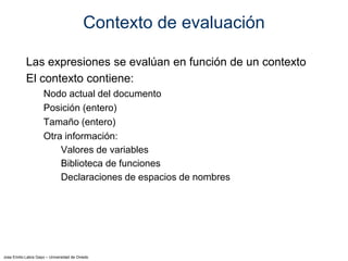Jose Emilio Labra Gayo – Universidad de Oviedo
Contexto de evaluación
Las expresiones se evalúan en función de un contexto
El contexto contiene:
Nodo actual del documento
Posición (entero)
Tamaño (entero)
Otra información:
Valores de variables
Biblioteca de funciones
Declaraciones de espacios de nombres
 
