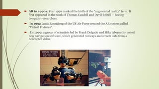  AR in 1990s. Year 1990 marked the birth of the “augmented reality” term. It
first appeared in the work of Thomas Caudell and David Mizell – Boeing
company researchers.
 In 1992 Louis Rosenberg of the US Air Force created the AR system called
“Virtual Fixtures”.
 In 1999, a group of scientists led by Frank Delgado and Mike Abernathy tested
new navigation software, which generated runways and streets data from a
helicopter video.
 