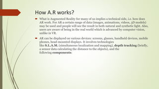 How A.R works?
 What is Augmented Reality for many of us implies a technical side, i.e. how does
AR work. For AR a certain range of data (images, animations, videos, 3D models)
may be used and people will see the result in both natural and synthetic light. Also,
users are aware of being in the real world which is advanced by computer vision,
unlike in VR.
 AR can be displayed on various devices: screens, glasses, handheld devices, mobile
phones, head-mounted displays. It involves technologies
like S.L.A.M. (simultaneous localization and mapping), depth tracking (briefly,
a sensor data calculating the distance to the objects), and the
following components:
 