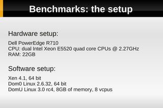Benchmarks: the setup

Hardware setup:
Dell PowerEdge R710
CPU: dual Intel Xeon E5520 quad core CPUs @ 2.27GHz
RAM: 22GB

Software setup:
Xen 4.1, 64 bit
Dom0 Linux 2.6.32, 64 bit
DomU Linux 3.0 rc4, 8GB of memory, 8 vcpus
 