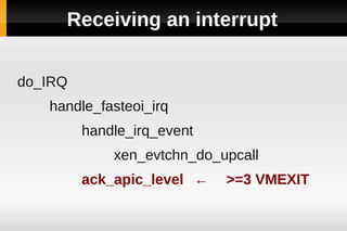 Receiving an interrupt


do_IRQ
   handle_fasteoi_irq
         handle_irq_event
             xen_evtchn_do_upcall
         ack_apic_level ←   >=3 VMEXIT
 