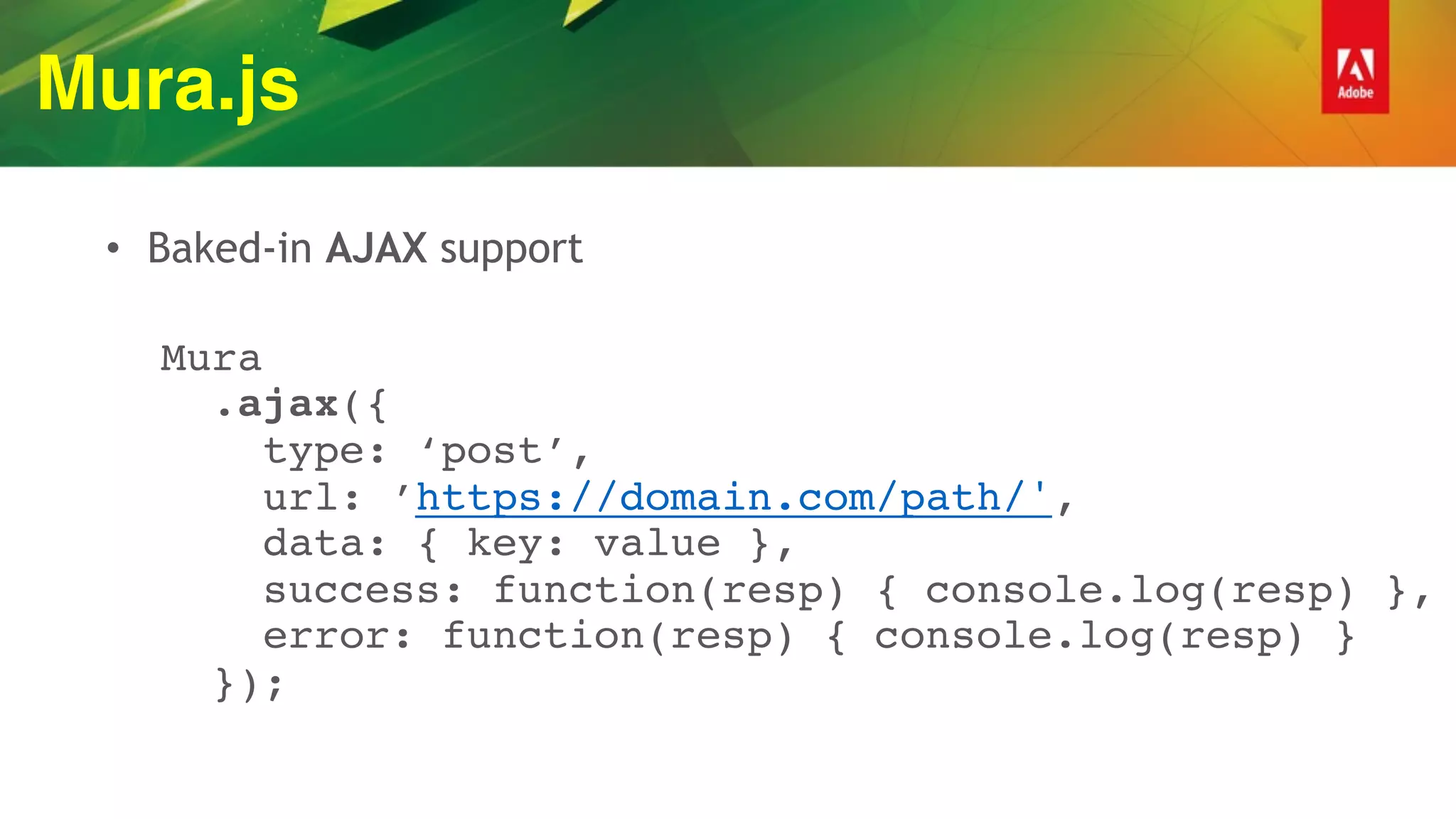 Mura.js
• Baked-in AJAX support
 
Mura 
.ajax({ 
type: ‘post’, 
url: ’https://domain.com/path/', 
data: { key: value }, 
success: function(resp) { console.log(resp) }, 
error: function(resp) { console.log(resp) } 
});
 