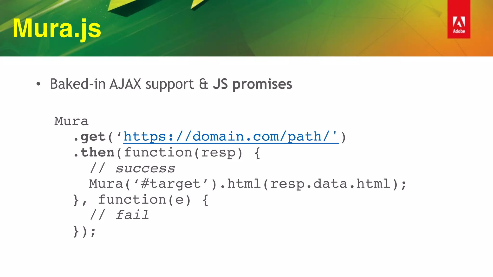 Mura.js
• Baked-in AJAX support & JS promises
 
Mura 
.get(‘https://domain.com/path/') 
.then(function(resp) { 
// success 
Mura(‘#target’).html(resp.data.html); 
}, function(e) { 
// fail 
});
 
