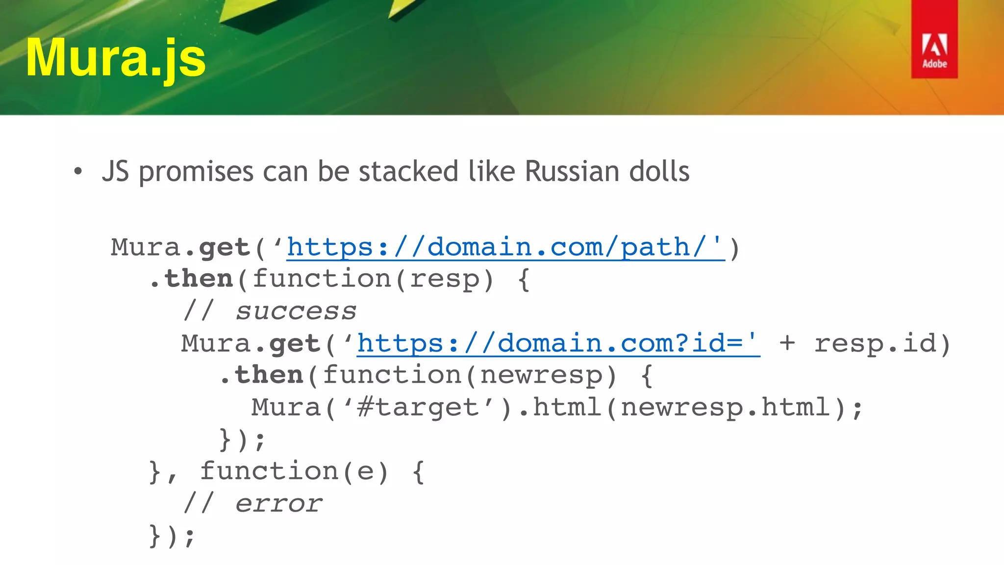 Mura.js
• JS promises can be stacked like Russian dolls
 
Mura.get(‘https://domain.com/path/') 
.then(function(resp) { 
// success 
Mura.get(‘https://domain.com?id=' + resp.id) 
.then(function(newresp) { 
Mura(‘#target’).html(newresp.html); 
}); 
}, function(e) {  
// error  
});
 