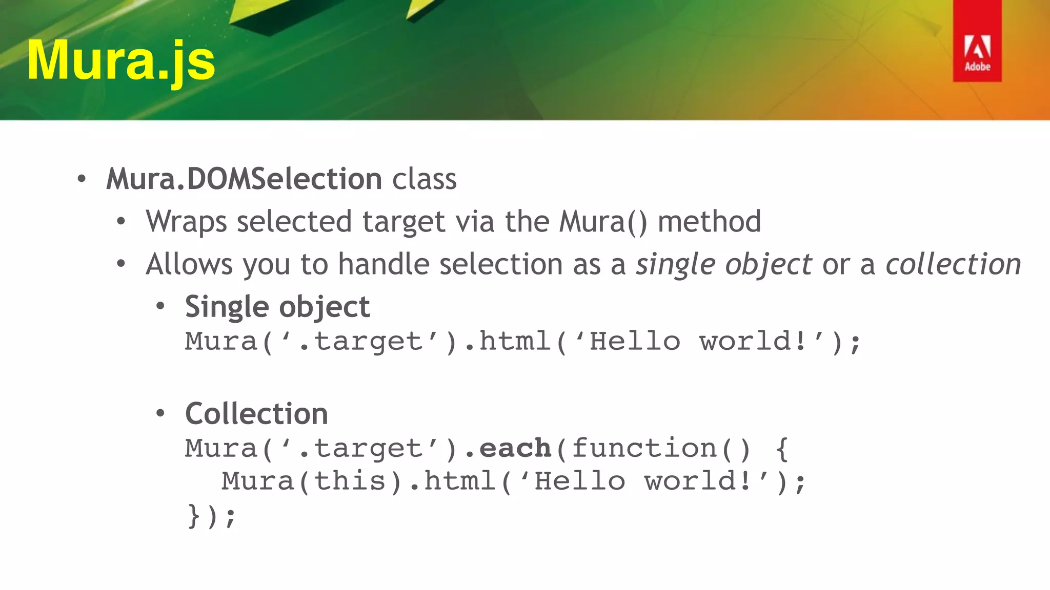 Mura.js
• Mura.DOMSelection class
• Wraps selected target via the Mura() method
• Allows you to handle selection as a single object or a collection
• Single object 
Mura(‘.target’).html(‘Hello world!’); 
• Collection 
Mura(‘.target’).each(function() { 
Mura(this).html(‘Hello world!’); 
});
 