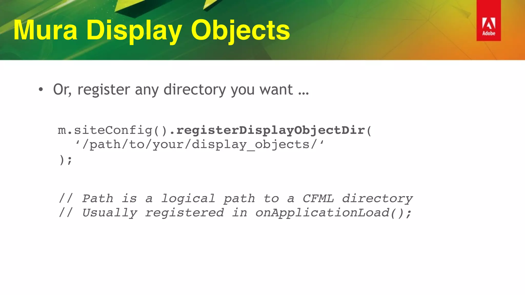 Mura Display Objects
• Or, register any directory you want …
m.siteConfig().registerDisplayObjectDir( 
‘/path/to/your/display_objects/‘ 
);
// Path is a logical path to a CFML directory 
// Usually registered in onApplicationLoad();
 