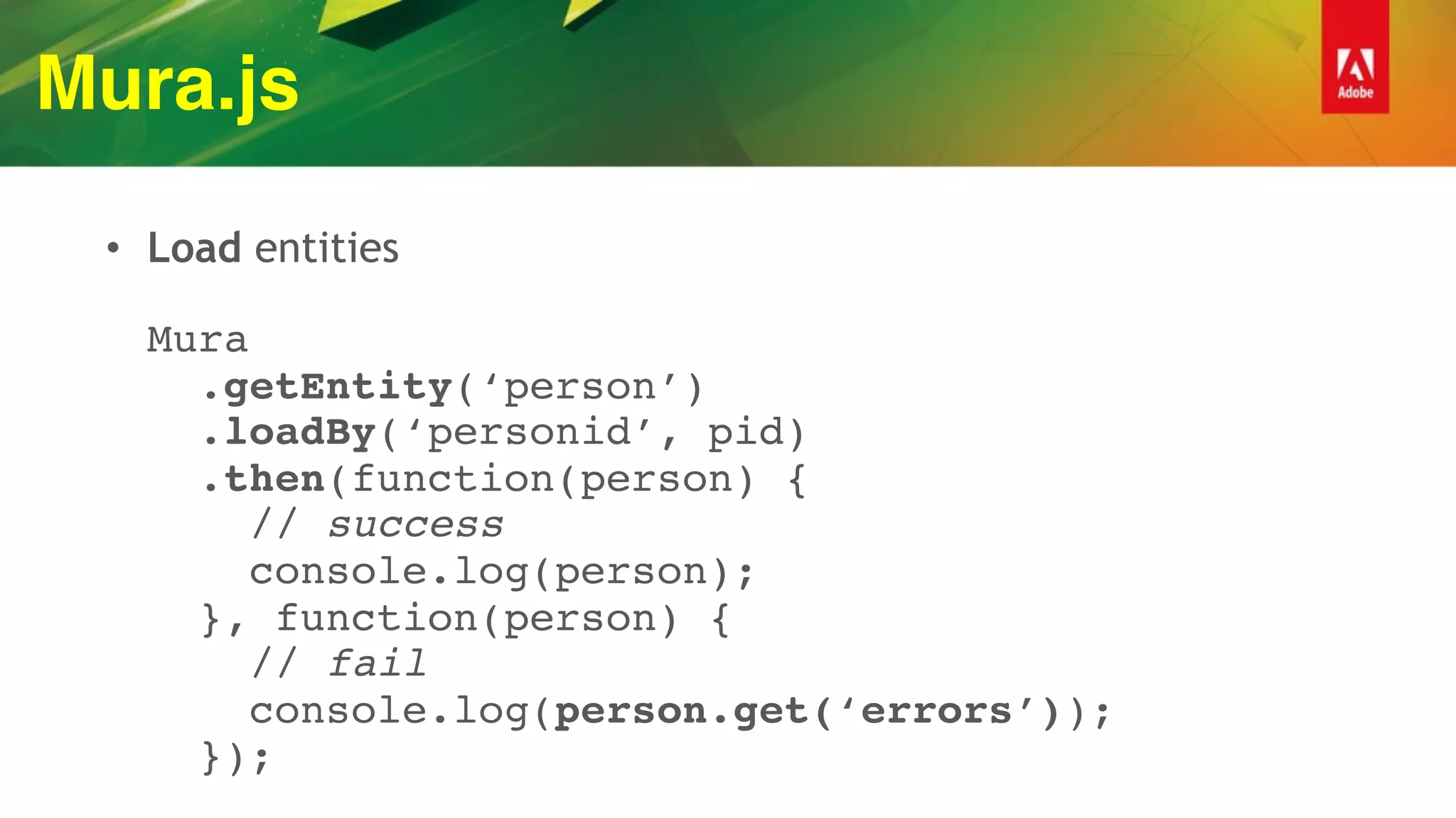 Mura.js
• Load entities 
 
Mura 
.getEntity(‘person’) 
.loadBy(‘personid’, pid) 
.then(function(person) { 
// success 
console.log(person); 
}, function(person) { 
// fail 
console.log(person.get(‘errors’)); 
});
 
