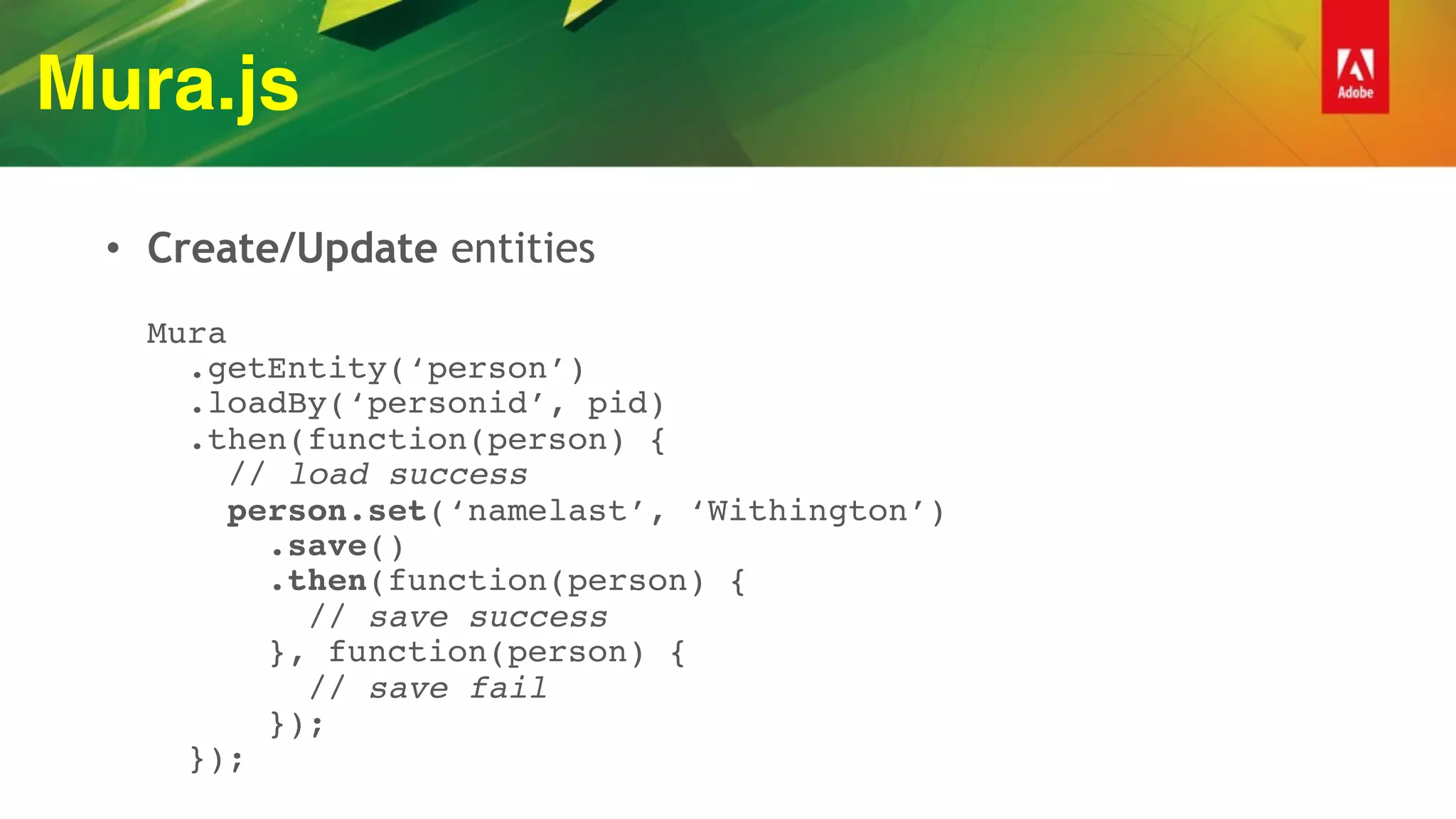 Mura.js
• Create/Update entities 
 
Mura 
.getEntity(‘person’) 
.loadBy(‘personid’, pid) 
.then(function(person) { 
// load success 
person.set(‘namelast’, ‘Withington’) 
.save() 
.then(function(person) { 
// save success 
}, function(person) {  
// save fail  
}); 
});
 