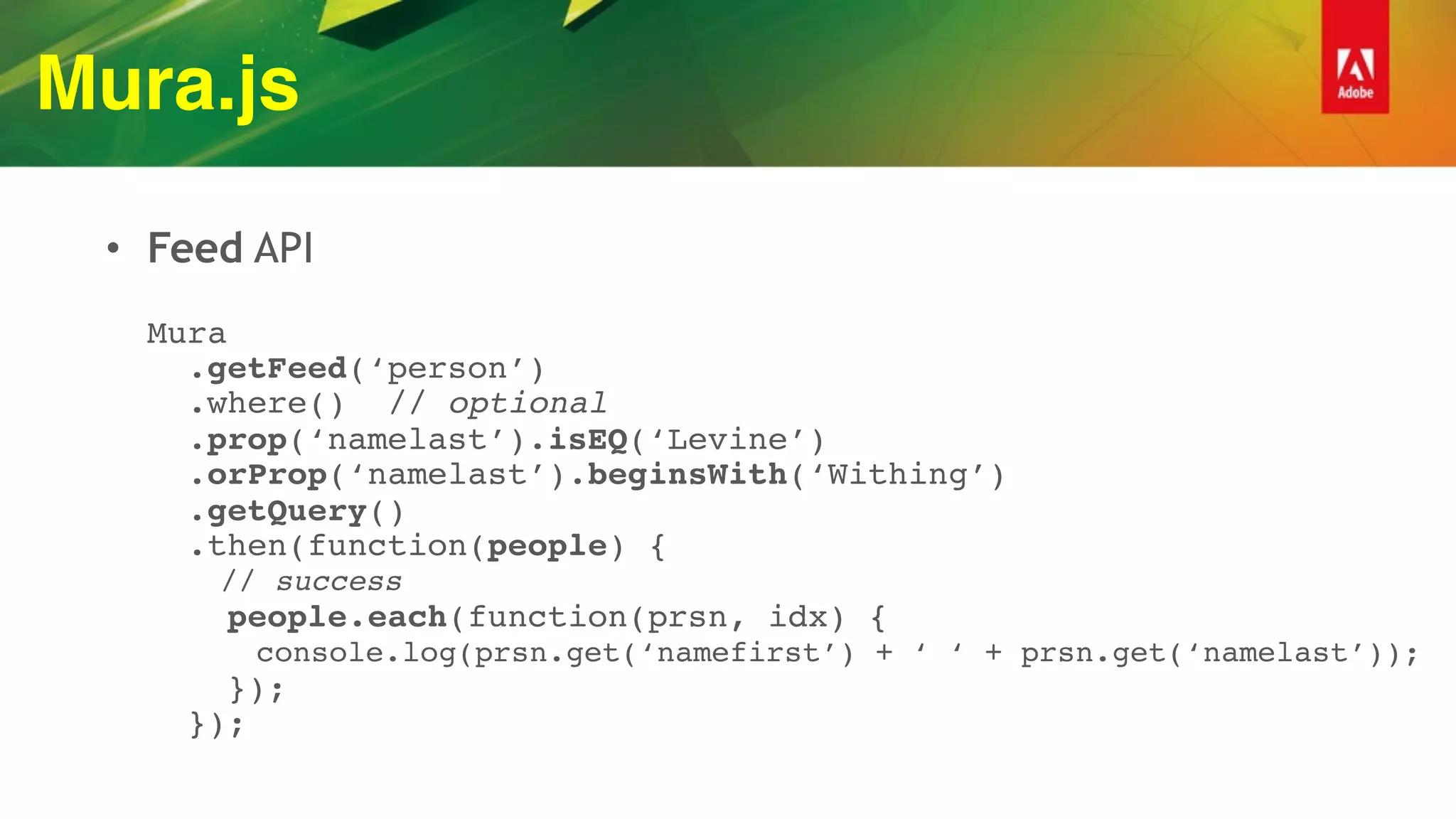 Mura.js
• Feed API 
 
Mura 
.getFeed(‘person’) 
.where() // optional 
.prop(‘namelast’).isEQ(‘Levine’) 
.orProp(‘namelast’).beginsWith(‘Withing’) 
.getQuery() 
.then(function(people) { 
// success 
people.each(function(prsn, idx) { 
console.log(prsn.get(‘namefirst’) + ‘ ‘ + prsn.get(‘namelast’)); 
}); 
});
 