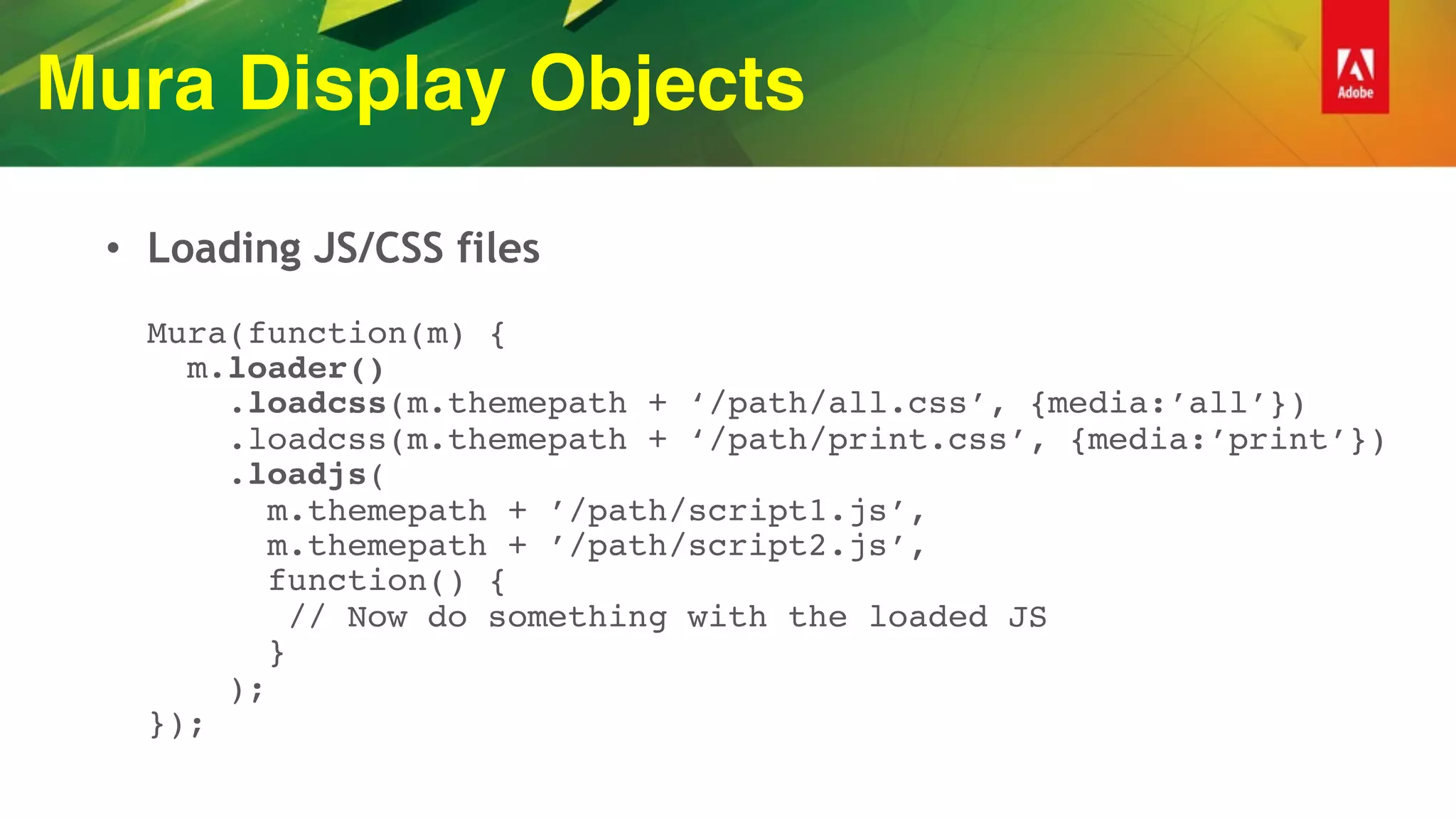 Mura Display Objects
• Loading JS/CSS files 
 
Mura(function(m) { 
m.loader() 
.loadcss(m.themepath + ‘/path/all.css’, {media:’all’}) 
.loadcss(m.themepath + ‘/path/print.css’, {media:’print’}) 
.loadjs( 
m.themepath + ’/path/script1.js’, 
m.themepath + ’/path/script2.js’, 
function() { 
// Now do something with the loaded JS  
} 
); 
});
 