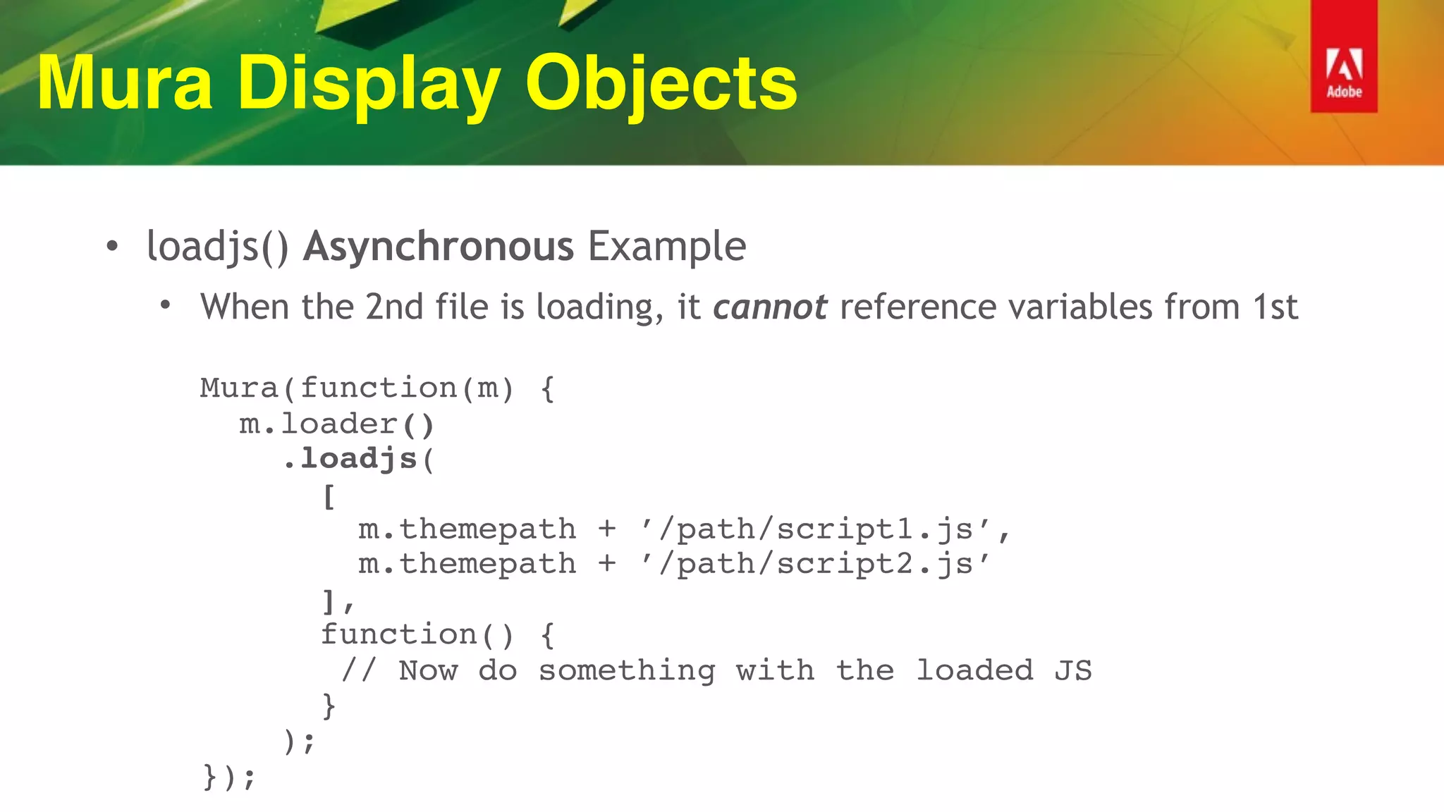 Mura Display Objects
• loadjs() Asynchronous Example
• When the 2nd file is loading, it cannot reference variables from 1st 
 
Mura(function(m) { 
m.loader() 
.loadjs( 
[ 
m.themepath + ’/path/script1.js’, 
m.themepath + ’/path/script2.js’ 
], 
function() { 
// Now do something with the loaded JS  
} 
); 
});
 