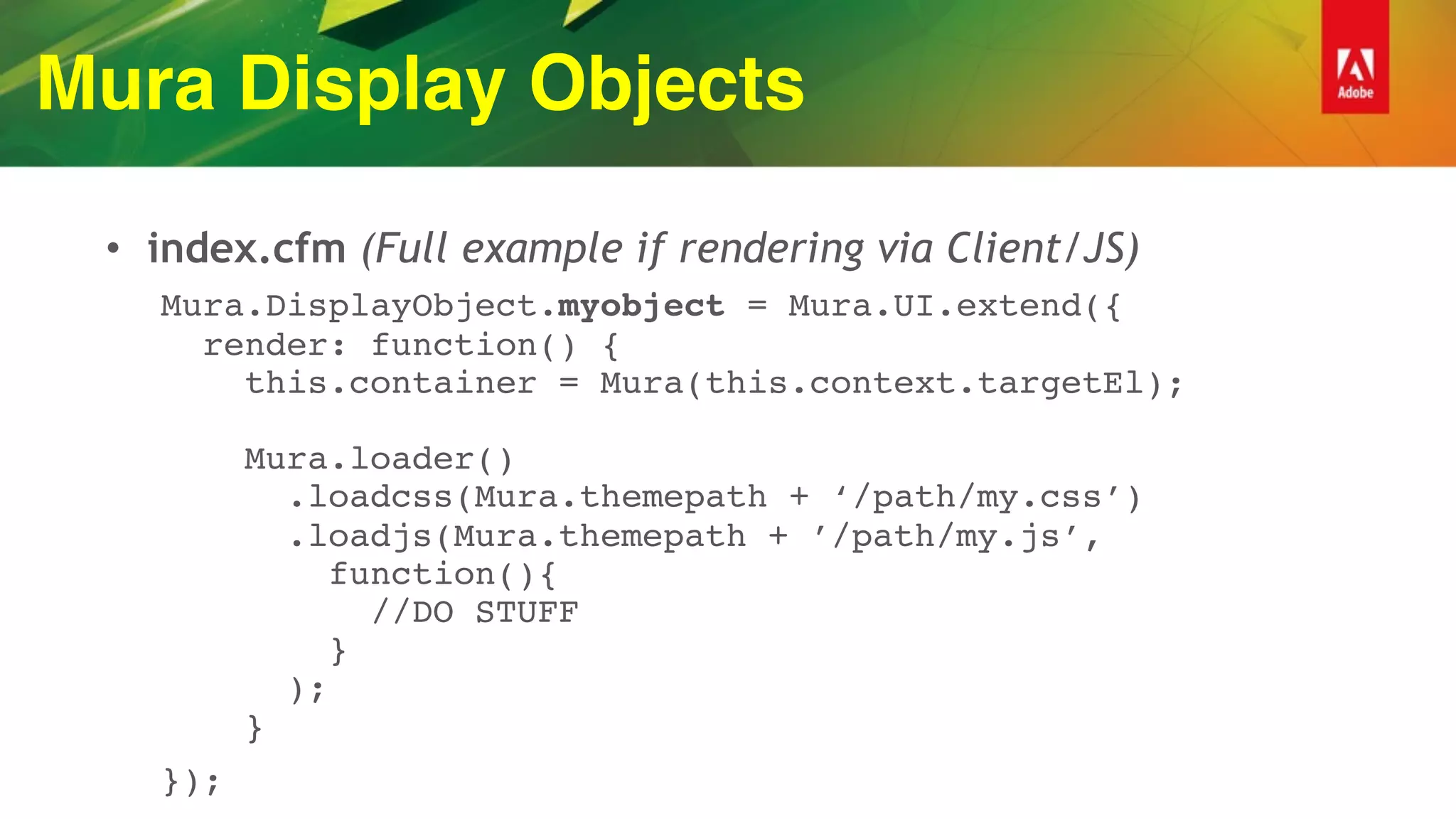 Mura Display Objects
• index.cfm (Full example if rendering via Client/JS)
Mura.DisplayObject.myobject = Mura.UI.extend({ 
render: function() { 
this.container = Mura(this.context.targetEl); 
 
Mura.loader() 
.loadcss(Mura.themepath + ‘/path/my.css’) 
.loadjs(Mura.themepath + ’/path/my.js’, 
function(){ 
//DO STUFF 
} 
); 
}
});
 