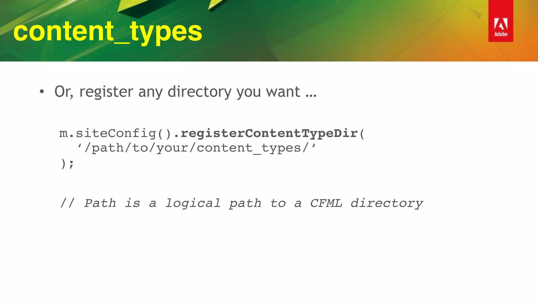 content_types
• Or, register any directory you want …
m.siteConfig().registerContentTypeDir( 
‘/path/to/your/content_types/‘ 
);
// Path is a logical path to a CFML directory
 
