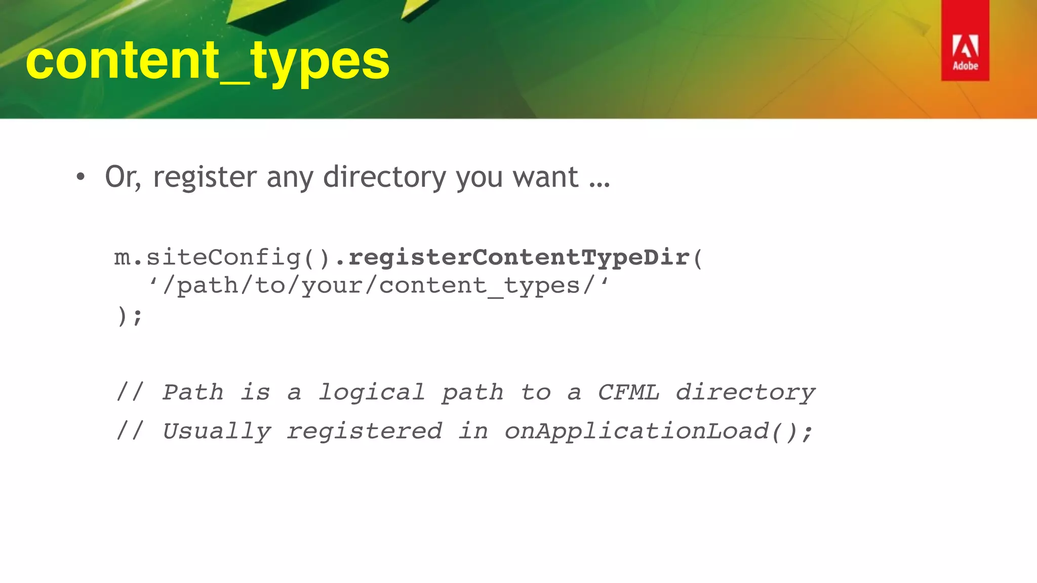 content_types
• Or, register any directory you want …
m.siteConfig().registerContentTypeDir( 
‘/path/to/your/content_types/‘ 
);
// Path is a logical path to a CFML directory
// Usually registered in onApplicationLoad();
 