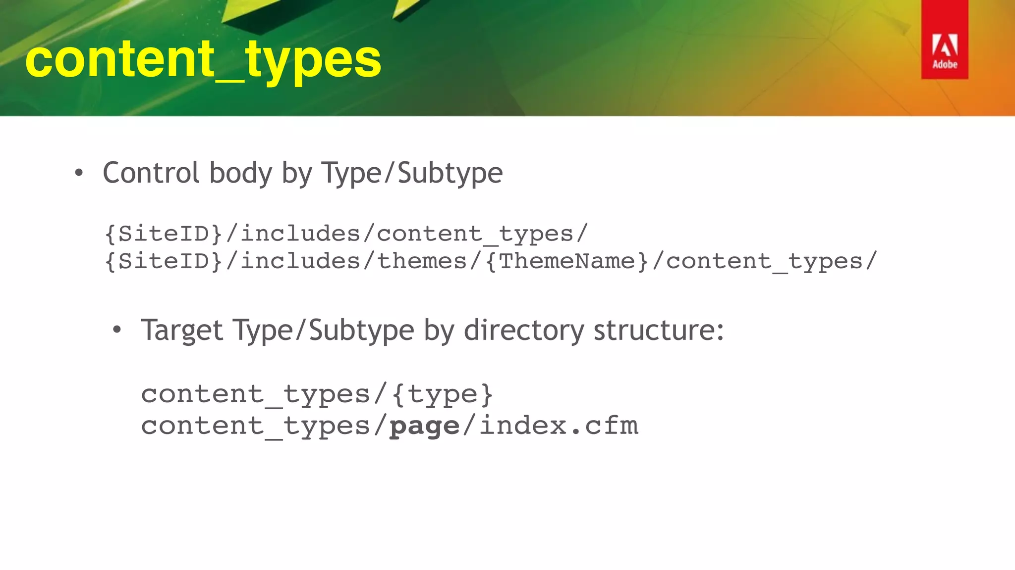 content_types
• Control body by Type/Subtype 
 
{SiteID}/includes/content_types/ 
{SiteID}/includes/themes/{ThemeName}/content_types/ 
• Target Type/Subtype by directory structure: 
 
content_types/{type} 
content_types/page/index.cfm
 
