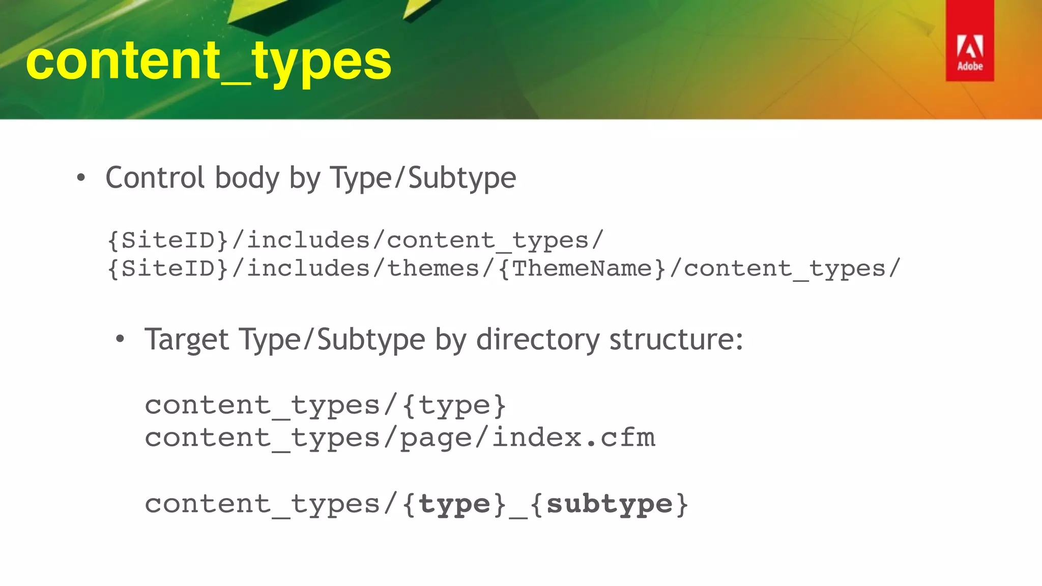 content_types
• Control body by Type/Subtype 
 
{SiteID}/includes/content_types/ 
{SiteID}/includes/themes/{ThemeName}/content_types/ 
• Target Type/Subtype by directory structure: 
 
content_types/{type} 
content_types/page/index.cfm 
 
content_types/{type}_{subtype}
 