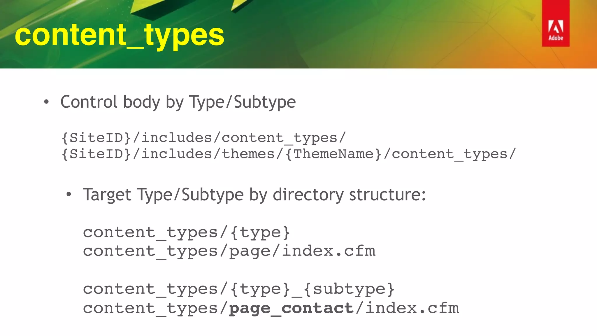content_types
• Control body by Type/Subtype 
 
{SiteID}/includes/content_types/ 
{SiteID}/includes/themes/{ThemeName}/content_types/ 
• Target Type/Subtype by directory structure: 
 
content_types/{type} 
content_types/page/index.cfm 
 
content_types/{type}_{subtype} 
content_types/page_contact/index.cfm
 