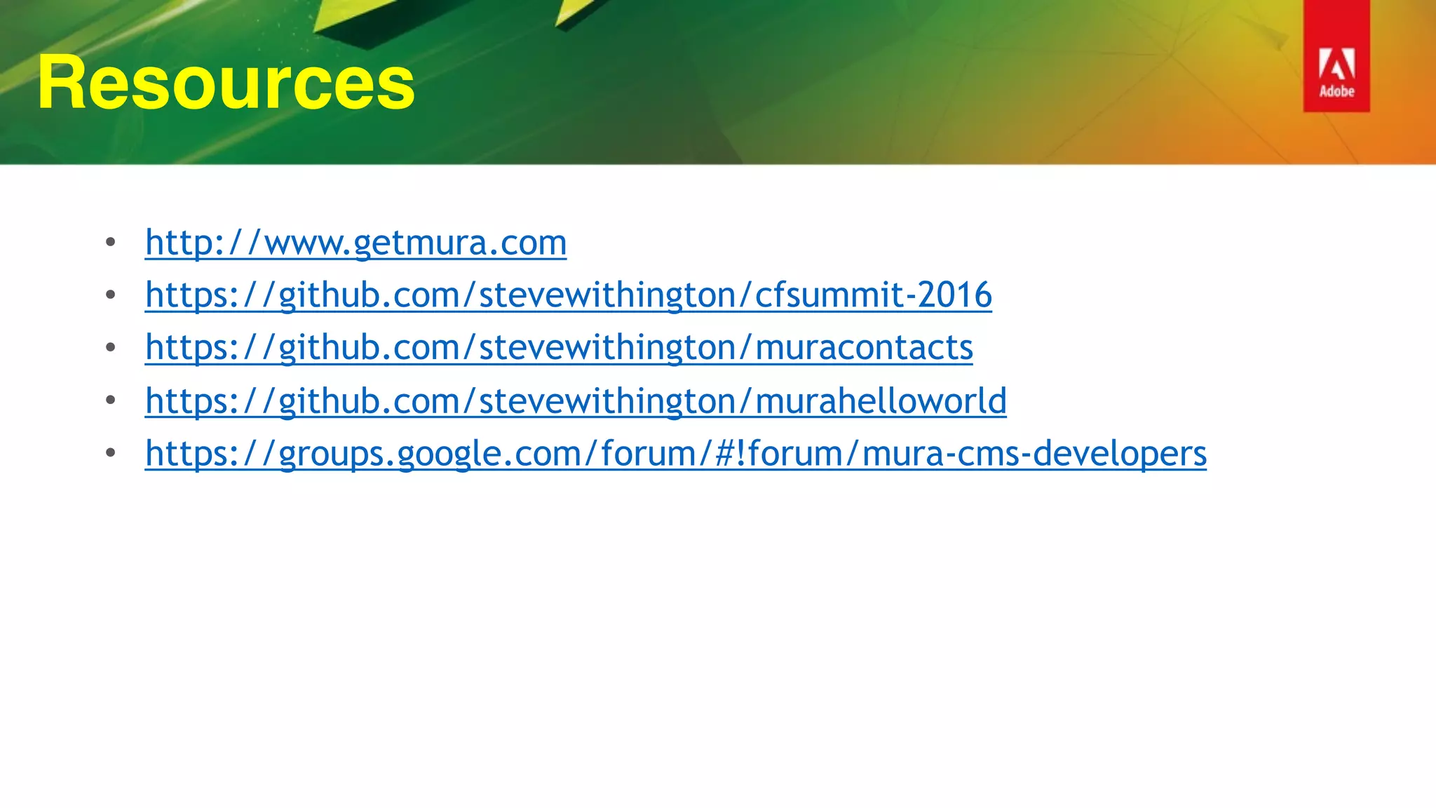 Resources
• http://www.getmura.com
• https://github.com/stevewithington/cfsummit-2016
• https://github.com/stevewithington/muracontacts
• https://github.com/stevewithington/murahelloworld
• https://groups.google.com/forum/#!forum/mura-cms-developers
 