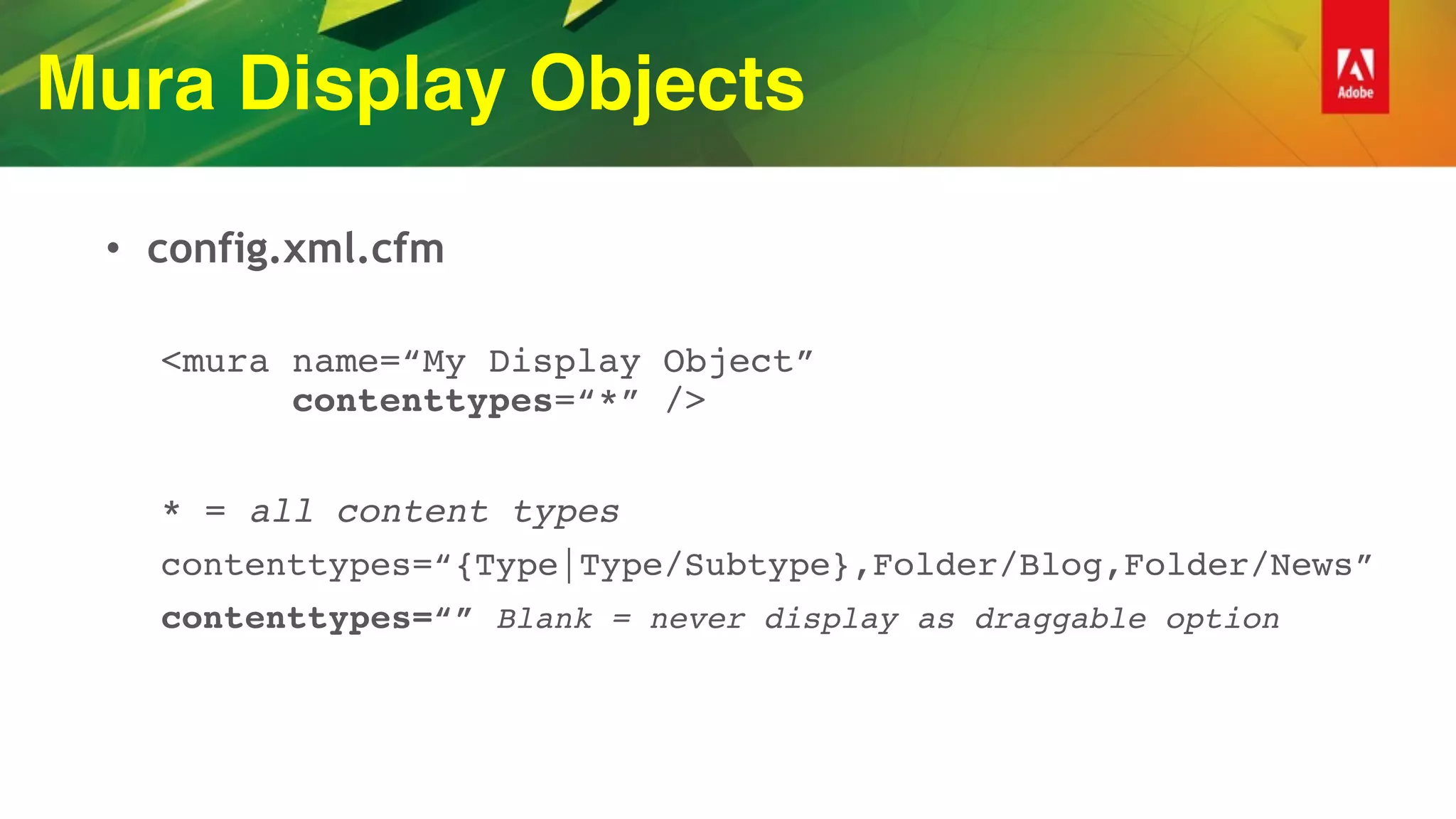 Mura Display Objects
• config.xml.cfm
<mura name=“My Display Object” 
contenttypes=“*” />
* = all content types
contenttypes=“{Type|Type/Subtype},Folder/Blog,Folder/News”
contenttypes=“” Blank = never display as draggable option
 