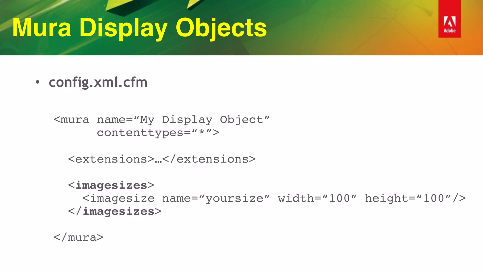 Mura Display Objects
• config.xml.cfm
<mura name=“My Display Object” 
contenttypes=“*”> 
 
<extensions>…</extensions> 
 
<imagesizes> 
<imagesize name=“yoursize” width=“100” height=“100”/> 
</imagesizes> 
 
</mura>
 