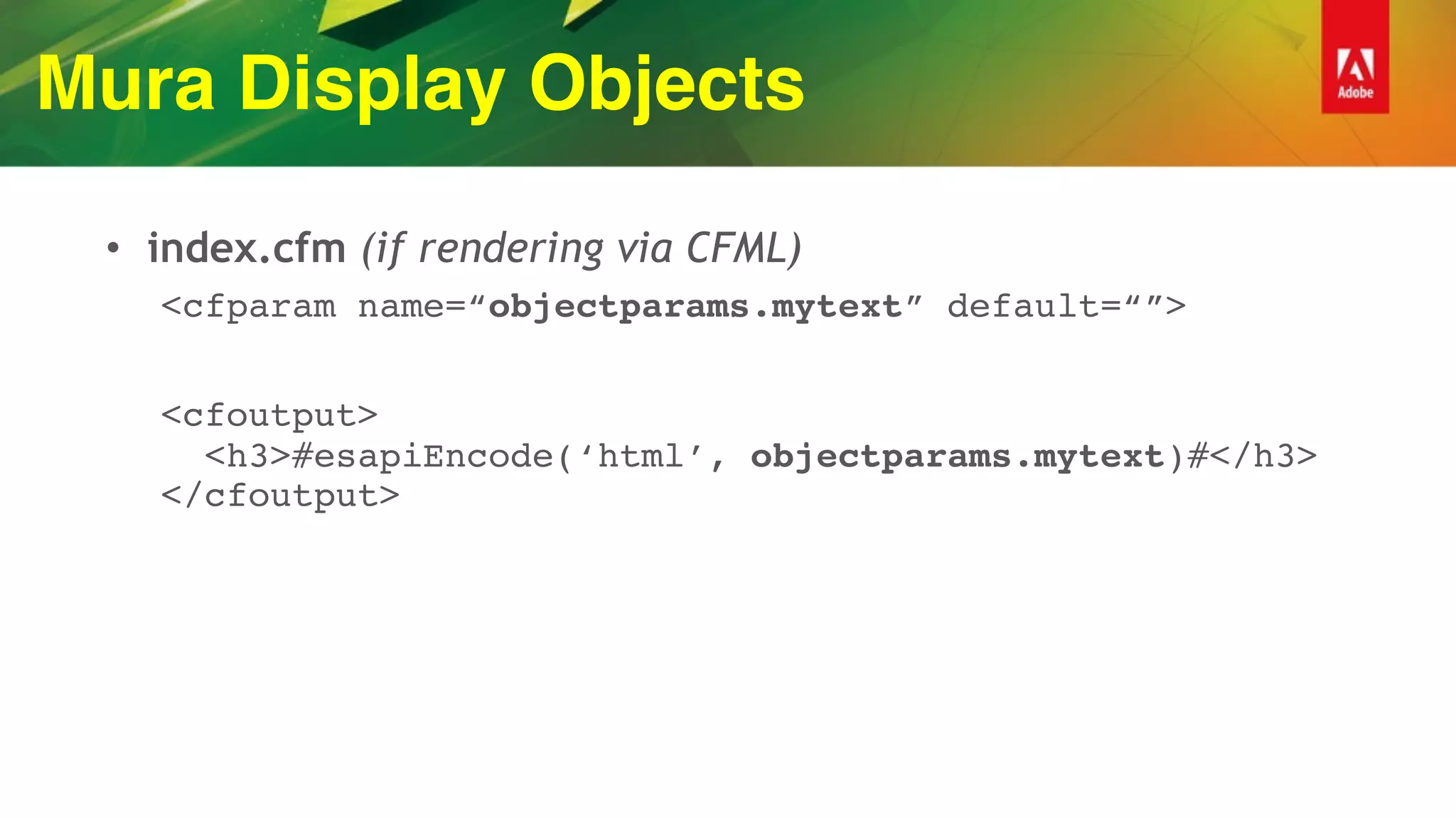 Mura Display Objects
• index.cfm (if rendering via CFML)
<cfparam name=“objectparams.mytext” default=“”>
<cfoutput> 
<h3>#esapiEncode(‘html’, objectparams.mytext)#</h3> 
</cfoutput>
 