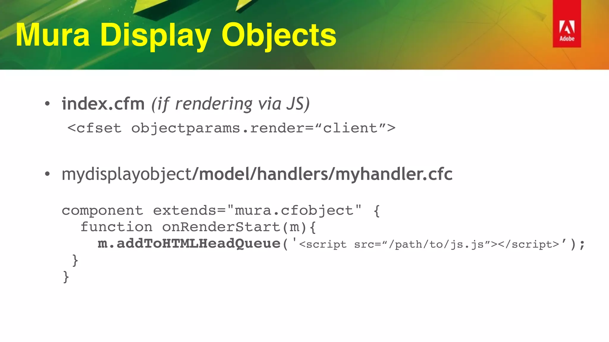 Mura Display Objects
• index.cfm (if rendering via JS)
<cfset objectparams.render=“client”>
• mydisplayobject/model/handlers/myhandler.cfc 
 
component extends="mura.cfobject" { 
function onRenderStart(m){ 
m.addToHTMLHeadQueue('<script src=“/path/to/js.js”></script>’); 
} 
}
 