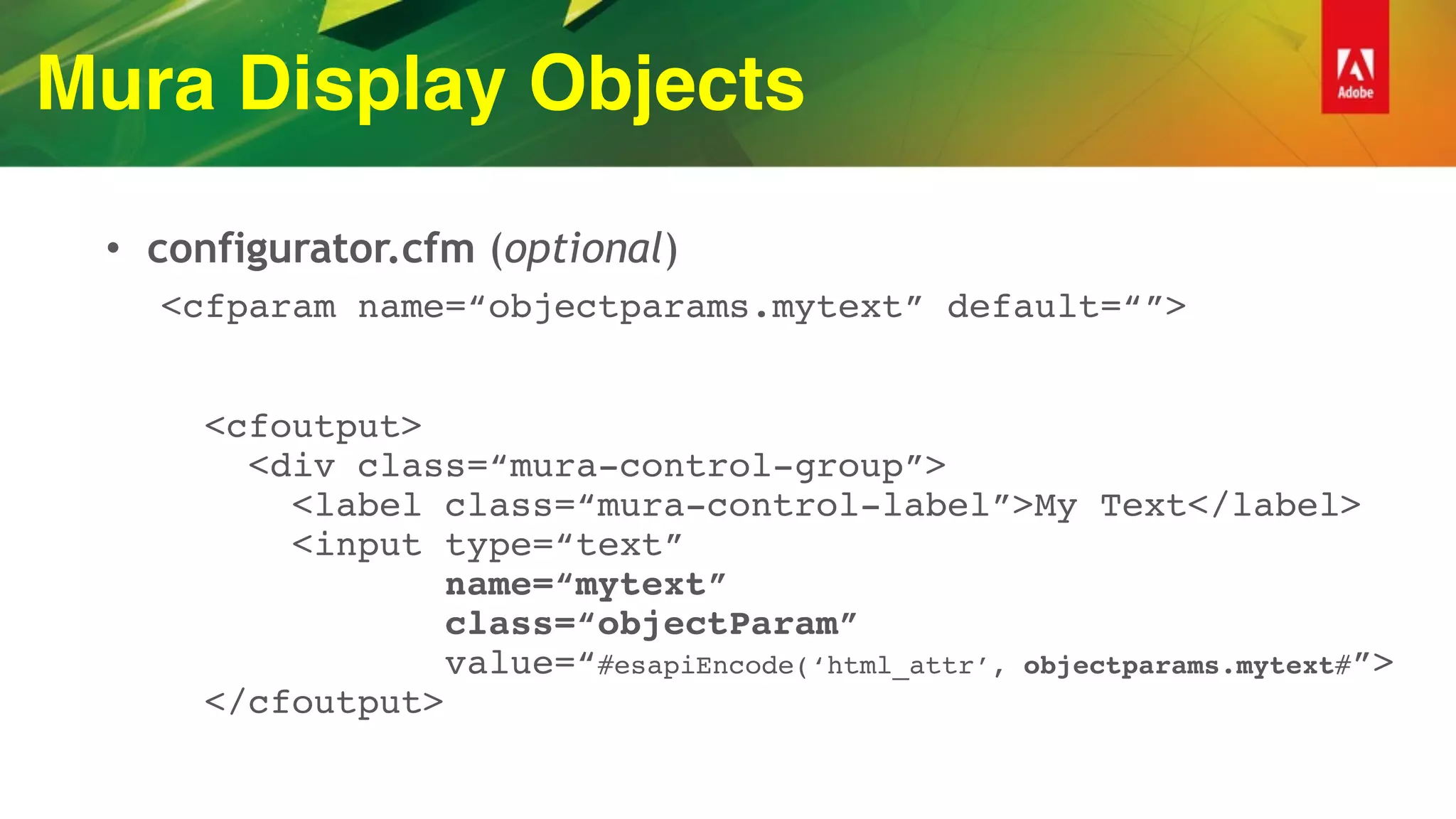 Mura Display Objects
• configurator.cfm (optional)
<cfparam name=“objectparams.mytext” default=“”> 
 
 
<cfoutput> 
<div class=“mura-control-group”> 
<label class=“mura-control-label”>My Text</label> 
<input type=“text” 
name=“mytext” 
class=“objectParam” 
value=“#esapiEncode(‘html_attr’, objectparams.mytext#”> 
</cfoutput>
 