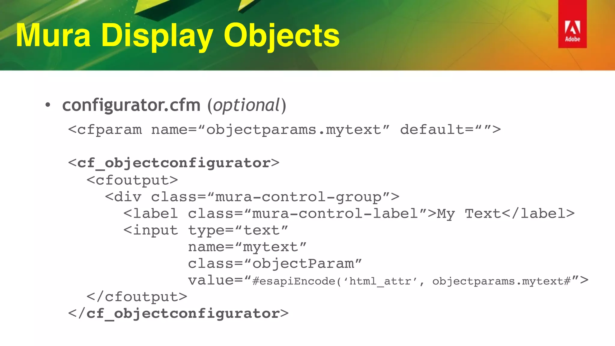 Mura Display Objects
• configurator.cfm (optional)
<cfparam name=“objectparams.mytext” default=“”> 
 
<cf_objectconfigurator> 
<cfoutput> 
<div class=“mura-control-group”> 
<label class=“mura-control-label”>My Text</label> 
<input type=“text” 
name=“mytext” 
class=“objectParam” 
value=“#esapiEncode(‘html_attr’, objectparams.mytext#”> 
</cfoutput> 
</cf_objectconfigurator>
 