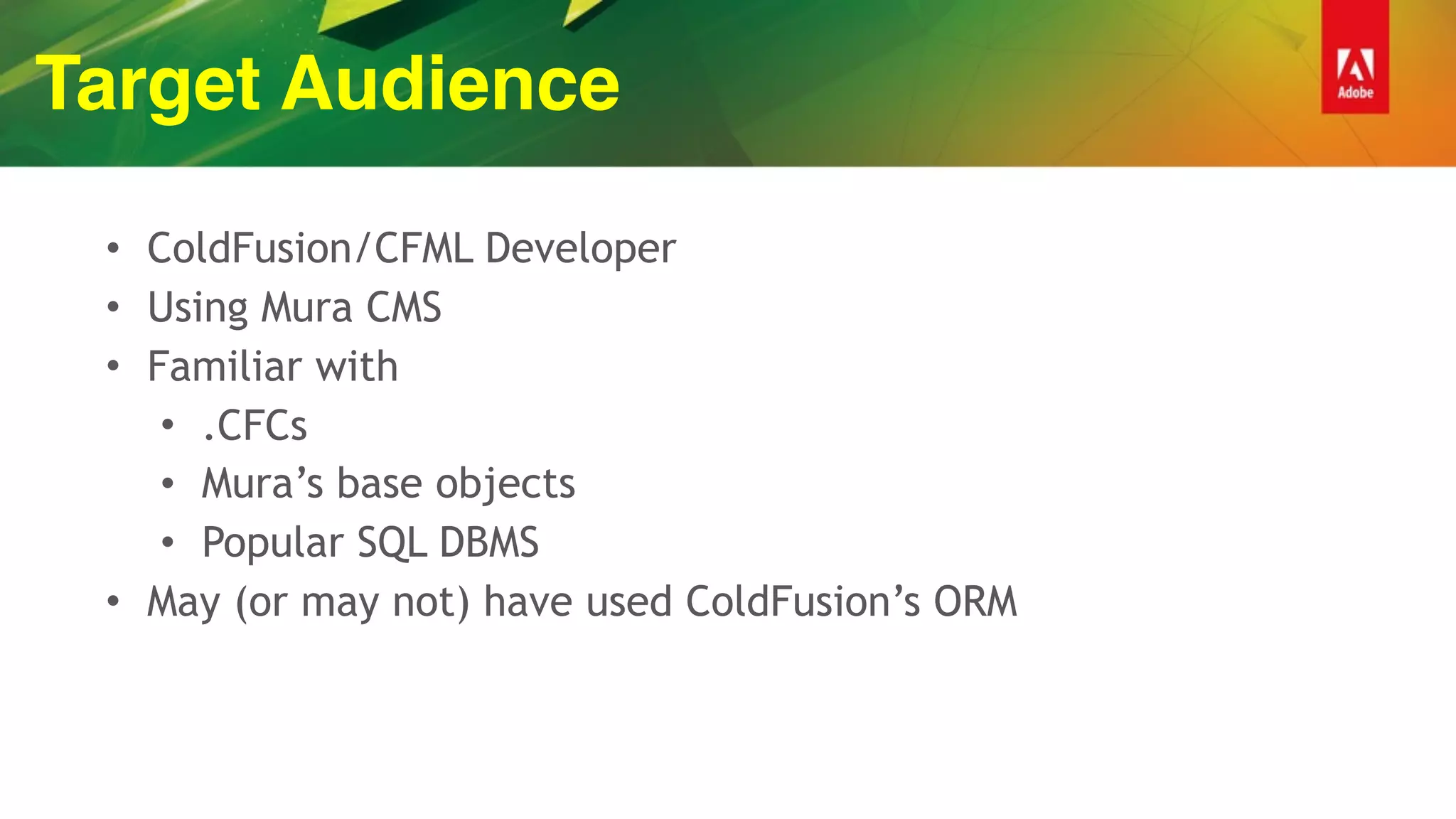 Target Audience
• ColdFusion/CFML Developer
• Using Mura CMS
• Familiar with
• .CFCs
• Mura’s base objects
• Popular SQL DBMS
• May (or may not) have used ColdFusion’s ORM
 