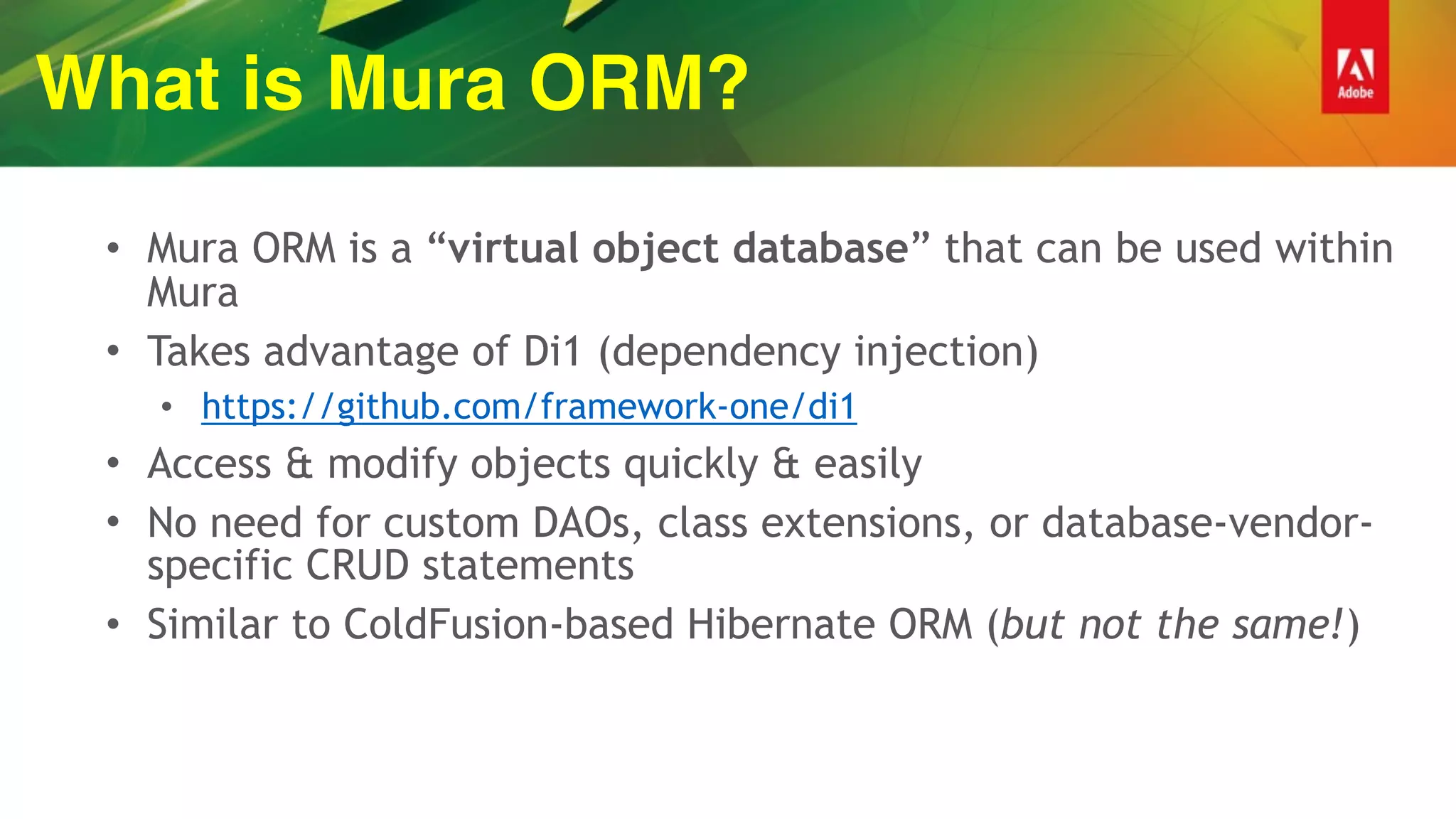 What is Mura ORM?
• Mura ORM is a “virtual object database” that can be used within
Mura
• Takes advantage of Di1 (dependency injection)
• https://github.com/framework-one/di1
• Access & modify objects quickly & easily
• No need for custom DAOs, class extensions, or database-vendor-
specific CRUD statements
• Similar to ColdFusion-based Hibernate ORM (but not the same!)
 