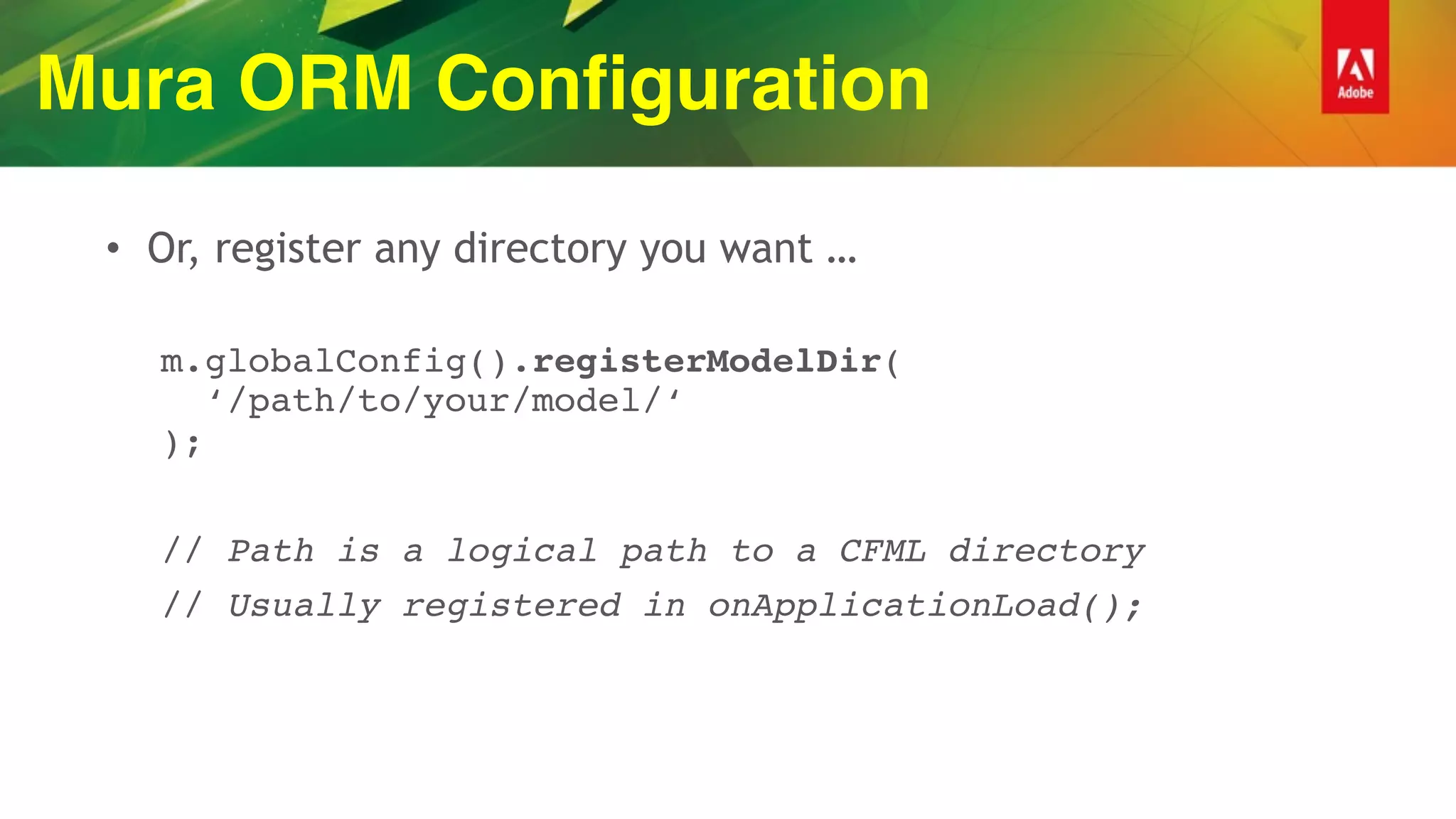 Mura ORM Configuration
• Or, register any directory you want …
m.globalConfig().registerModelDir( 
‘/path/to/your/model/‘ 
);
// Path is a logical path to a CFML directory
// Usually registered in onApplicationLoad();
 