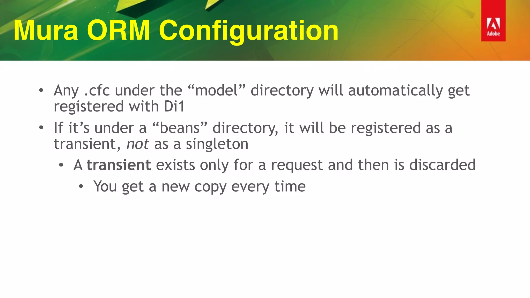 Mura ORM Configuration
• Any .cfc under the “model” directory will automatically get
registered with Di1
• If it’s under a “beans” directory, it will be registered as a
transient, not as a singleton
• A transient exists only for a request and then is discarded
• You get a new copy every time
 