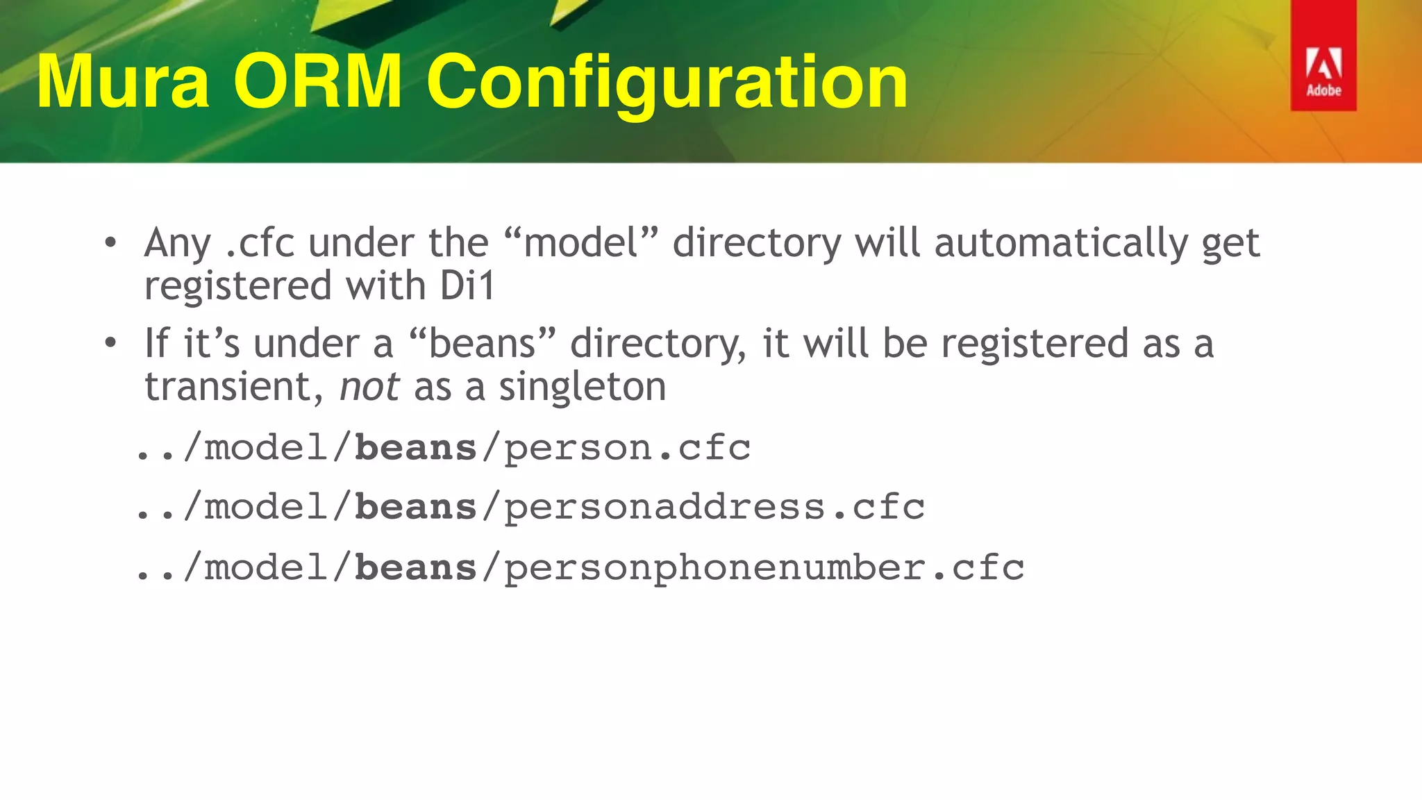 Mura ORM Configuration
• Any .cfc under the “model” directory will automatically get
registered with Di1
• If it’s under a “beans” directory, it will be registered as a
transient, not as a singleton
../model/beans/person.cfc
../model/beans/personaddress.cfc
../model/beans/personphonenumber.cfc
 