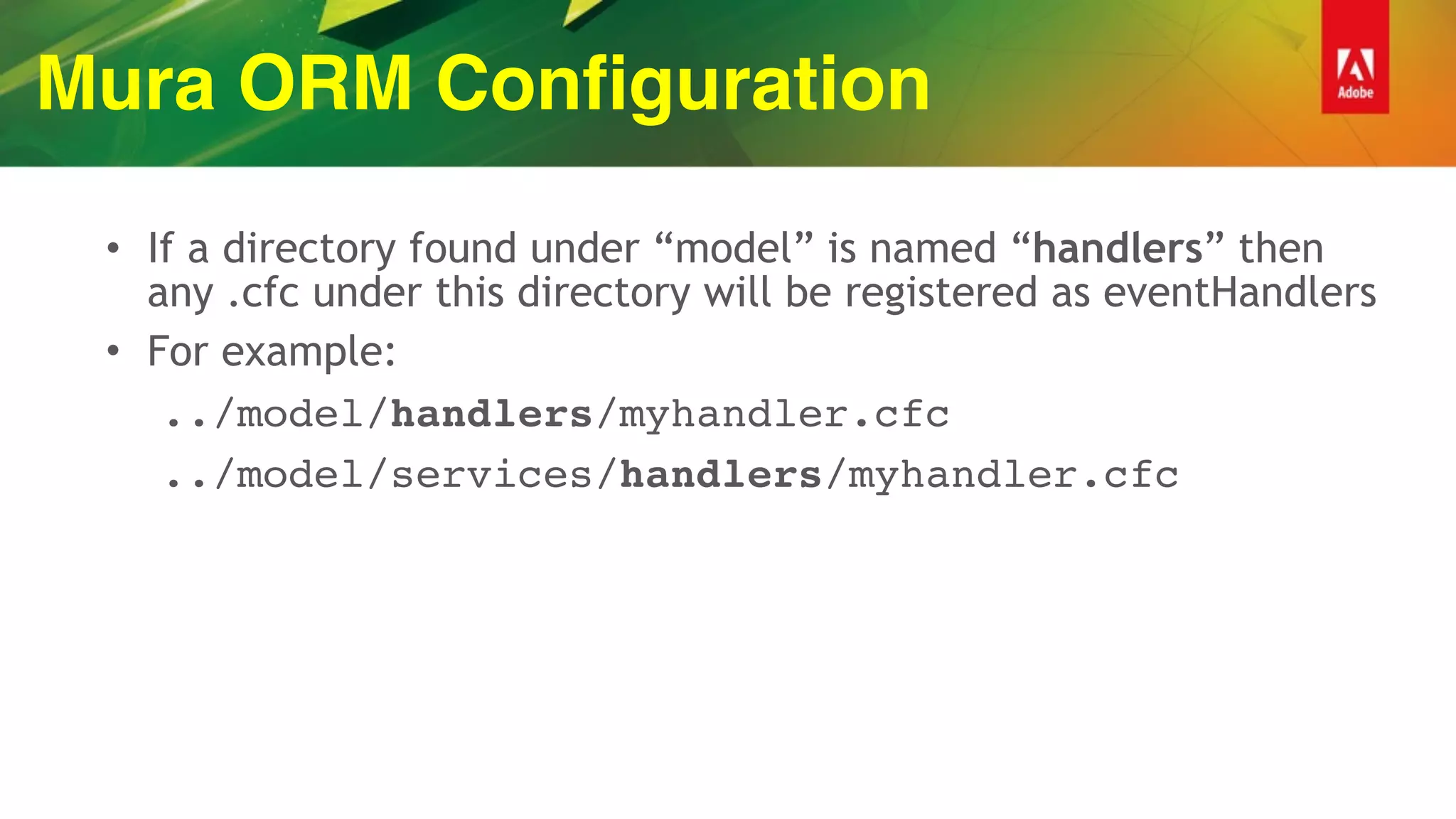 Mura ORM Configuration
• If a directory found under “model” is named “handlers” then
any .cfc under this directory will be registered as eventHandlers
• For example:
../model/handlers/myhandler.cfc
../model/services/handlers/myhandler.cfc
 