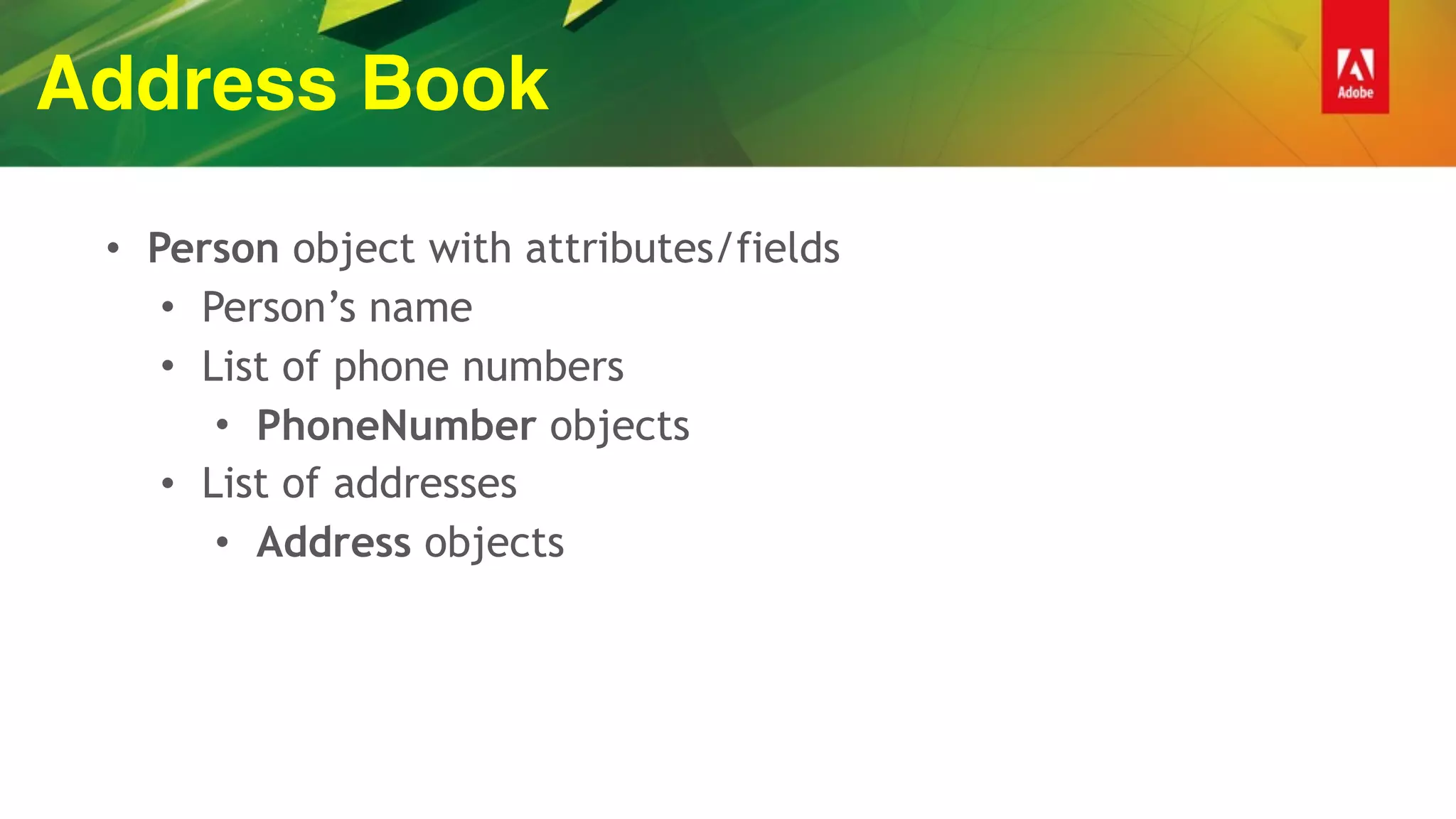 Address Book
• Person object with attributes/fields
• Person’s name
• List of phone numbers
• PhoneNumber objects
• List of addresses
• Address objects
 