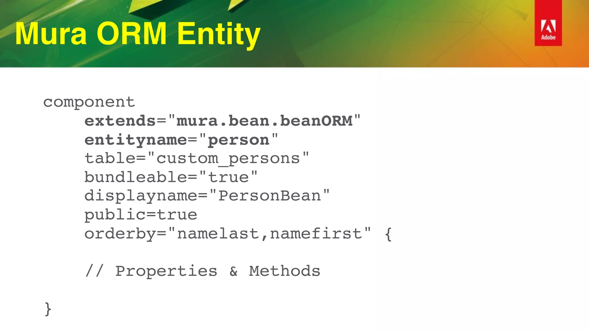 Mura ORM Entity
component 
extends="mura.bean.beanORM" 
entityname="person" 
table="custom_persons" 
bundleable="true" 
displayname="PersonBean" 
public=true 
orderby="namelast,namefirst" { 
 
// Properties & Methods 
 
}
 