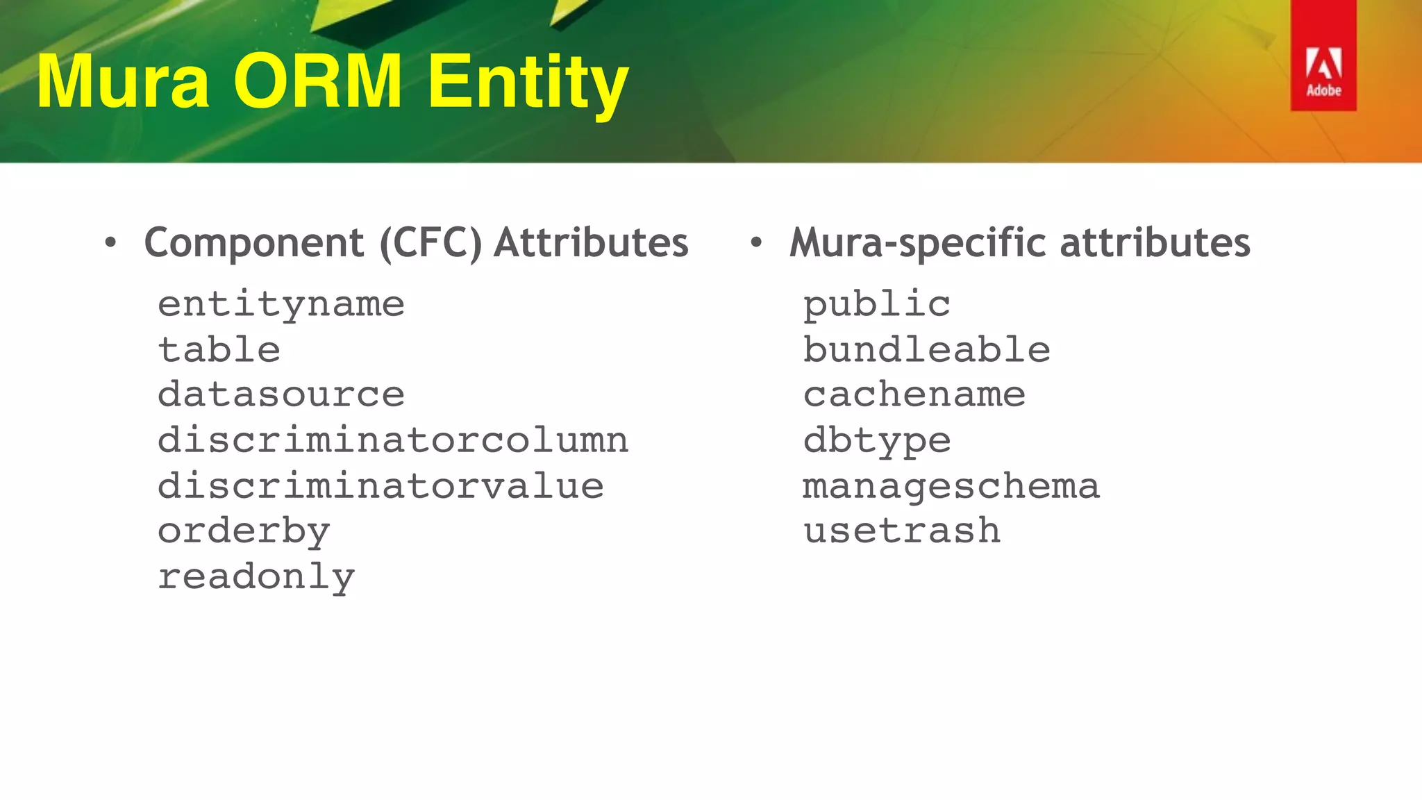 Mura ORM Entity
• Component (CFC) Attributes
entityname  
table 
datasource 
discriminatorcolumn  
discriminatorvalue 
orderby 
readonly
• Mura-specific attributes
public 
bundleable  
cachename 
dbtype 
manageschema 
usetrash 
 