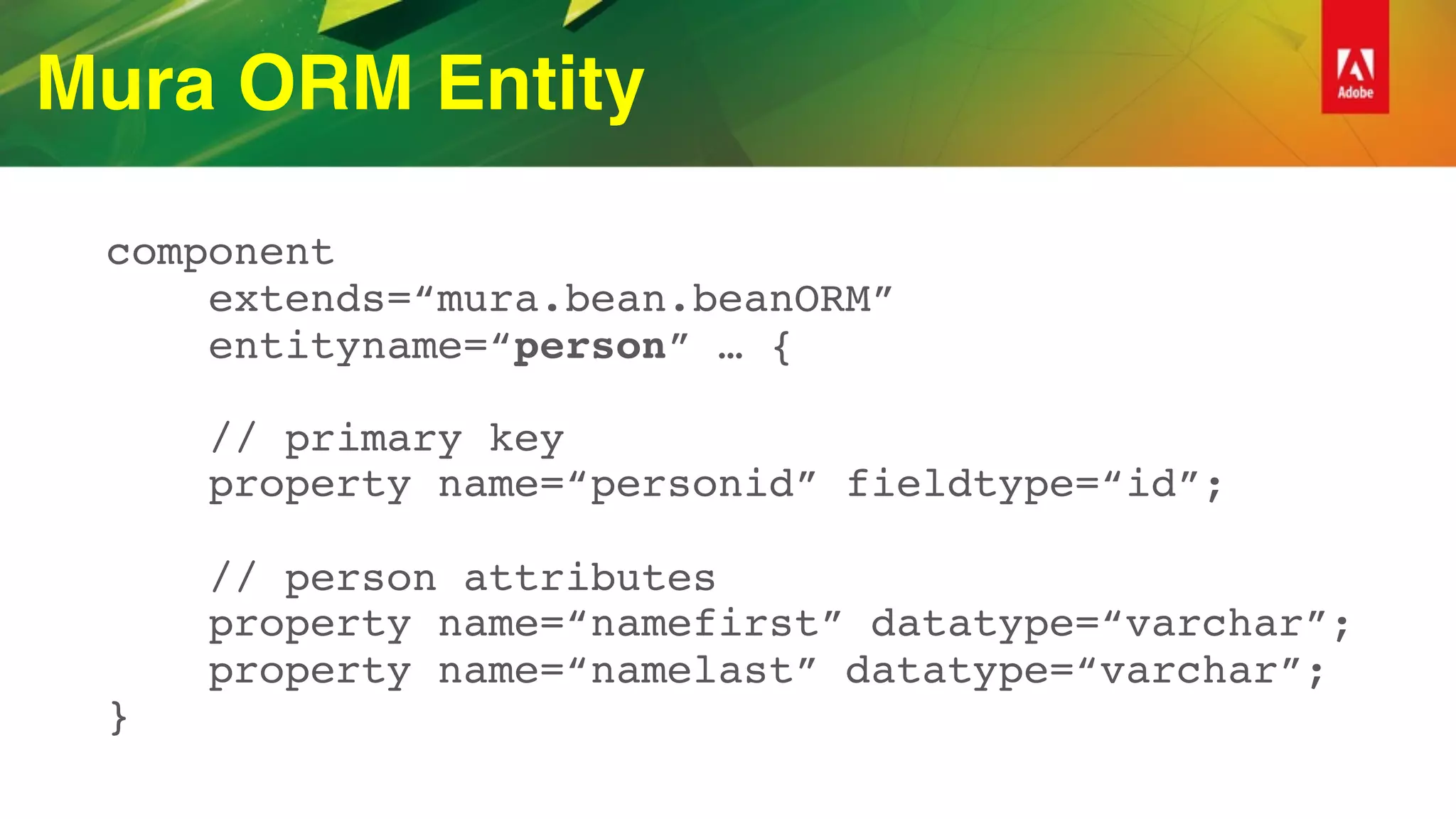 Mura ORM Entity
component 
extends=“mura.bean.beanORM” 
entityname=“person” … { 
 
// primary key 
property name=“personid” fieldtype=“id”; 
 
// person attributes 
property name=“namefirst” datatype=“varchar”; 
property name=“namelast” datatype=“varchar”; 
}
 
