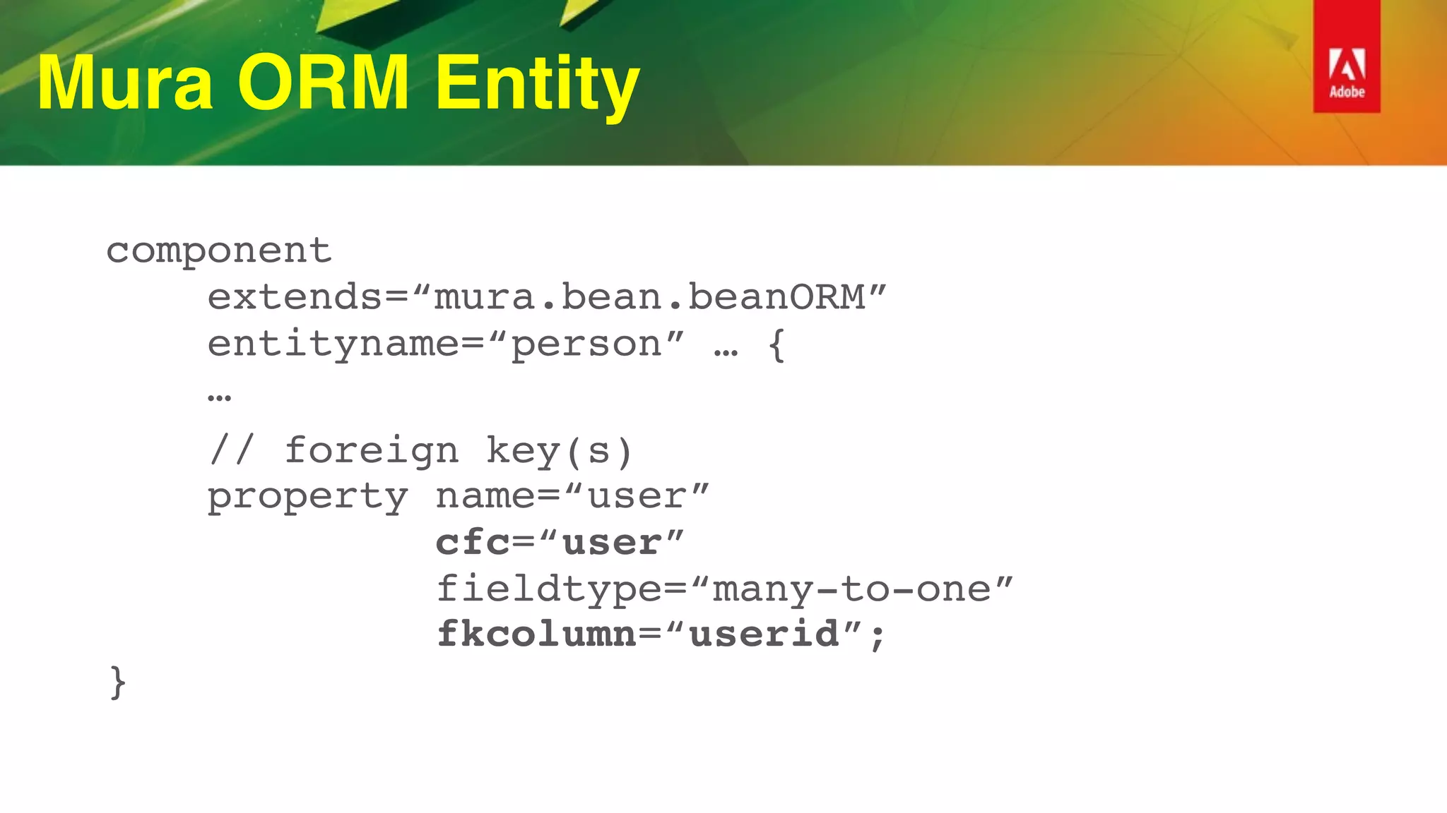 Mura ORM Entity
component 
extends=“mura.bean.beanORM” 
entityname=“person” … { 
…
// foreign key(s) 
property name=“user”  
cfc=“user”  
fieldtype=“many-to-one”  
fkcolumn=“userid”; 
}
 