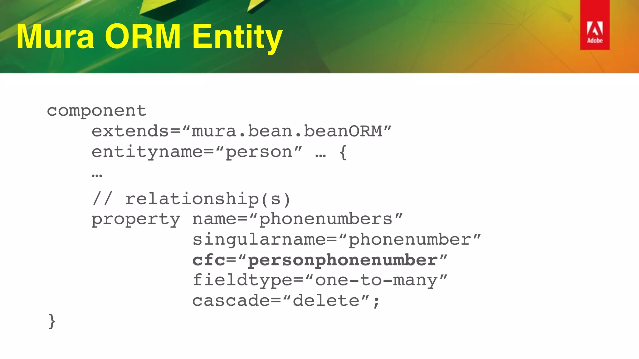 Mura ORM Entity
component 
extends=“mura.bean.beanORM” 
entityname=“person” … { 
…
// relationship(s) 
property name=“phonenumbers”  
singularname=“phonenumber” 
cfc=“personphonenumber”  
fieldtype=“one-to-many” 
cascade=“delete”; 
}
 