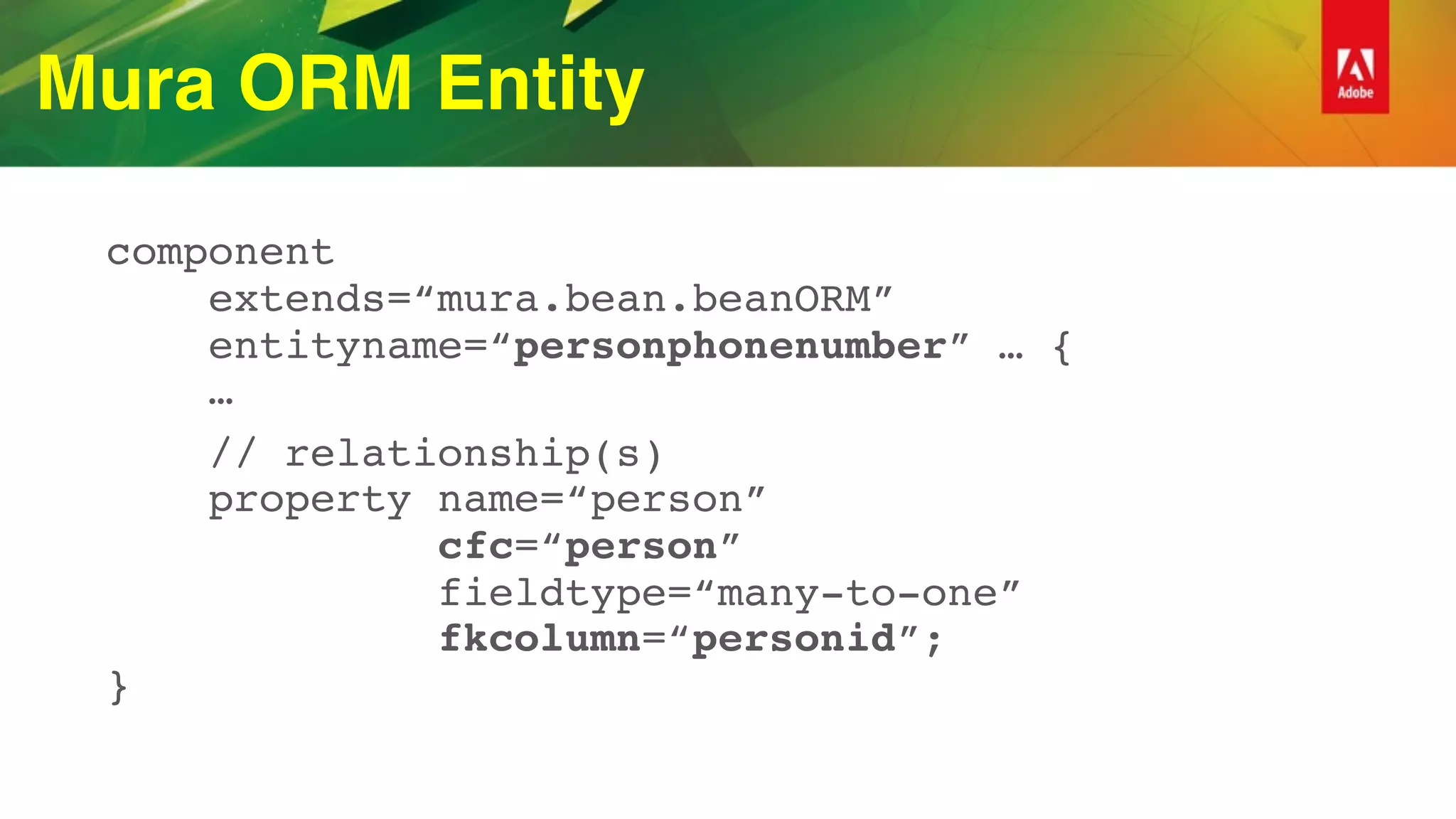 Mura ORM Entity
component 
extends=“mura.bean.beanORM” 
entityname=“personphonenumber” … { 
…
// relationship(s) 
property name=“person”  
cfc=“person”  
fieldtype=“many-to-one” 
fkcolumn=“personid”; 
}
 