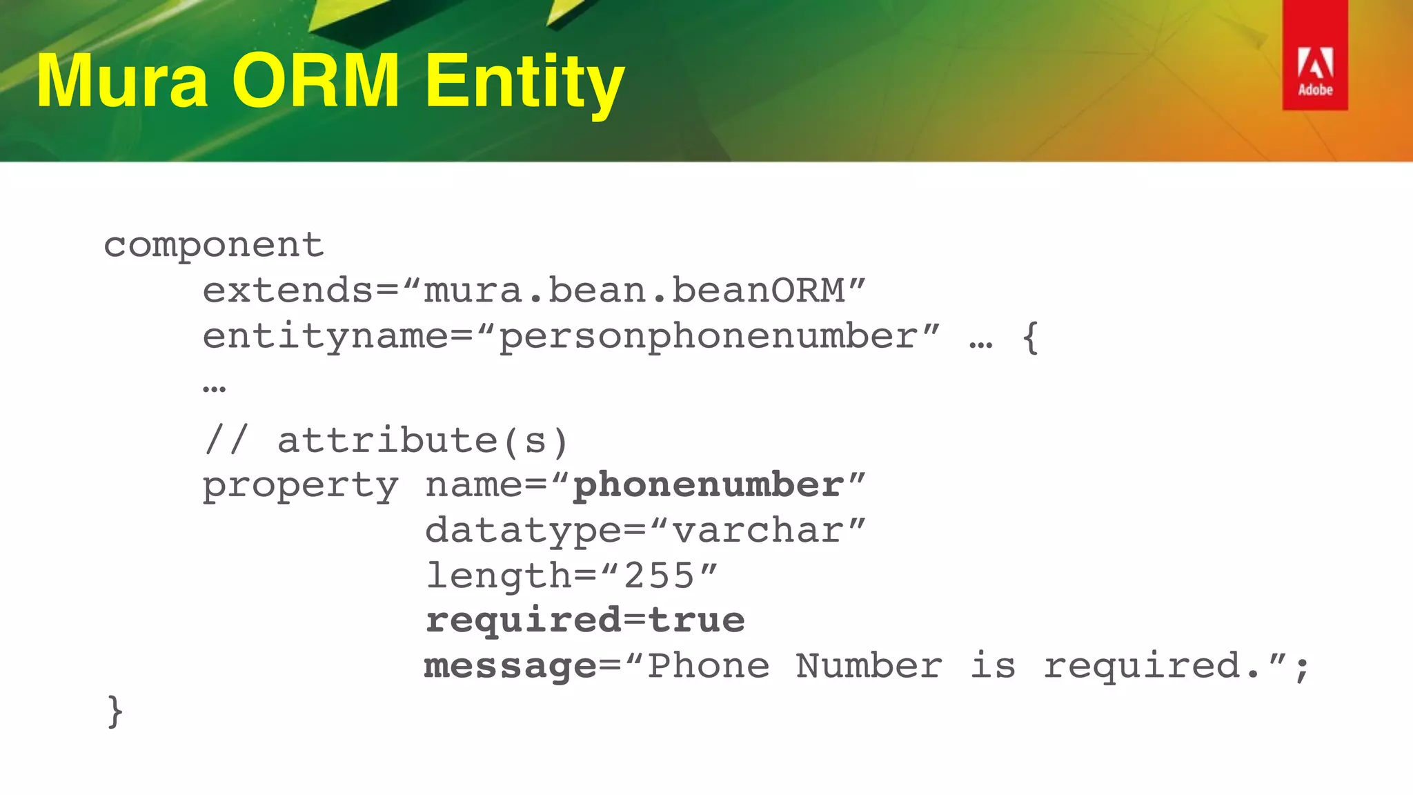 Mura ORM Entity
component 
extends=“mura.bean.beanORM” 
entityname=“personphonenumber” … { 
…
// attribute(s) 
property name=“phonenumber”  
datatype=“varchar” 
length=“255” 
required=true 
message=“Phone Number is required.”; 
}
 
