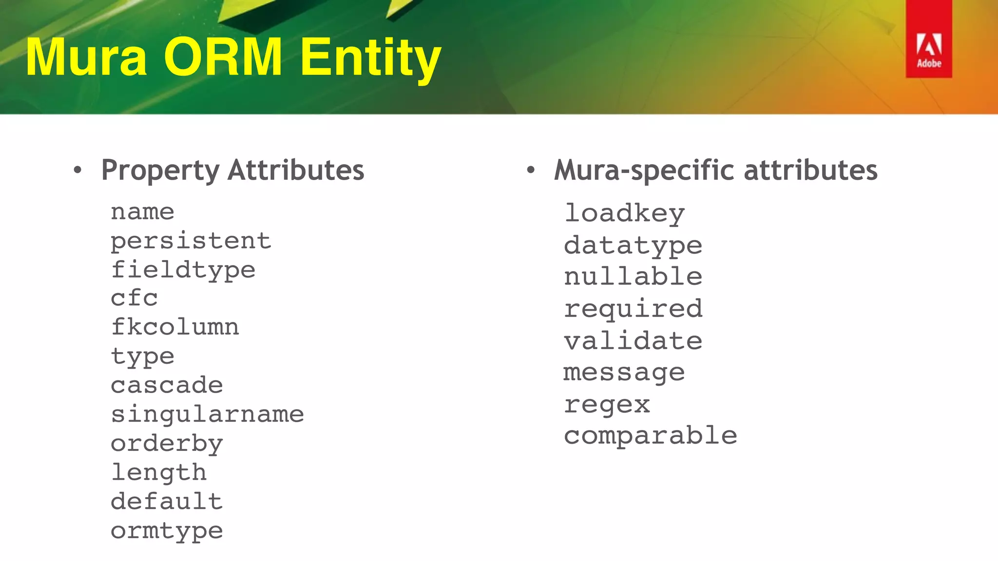 Mura ORM Entity
• Property Attributes
name 
persistent 
fieldtype 
cfc 
fkcolumn 
type 
cascade 
singularname 
orderby 
length 
default 
ormtype
• Mura-specific attributes
loadkey 
datatype 
nullable 
required 
validate 
message 
regex 
comparable 
 