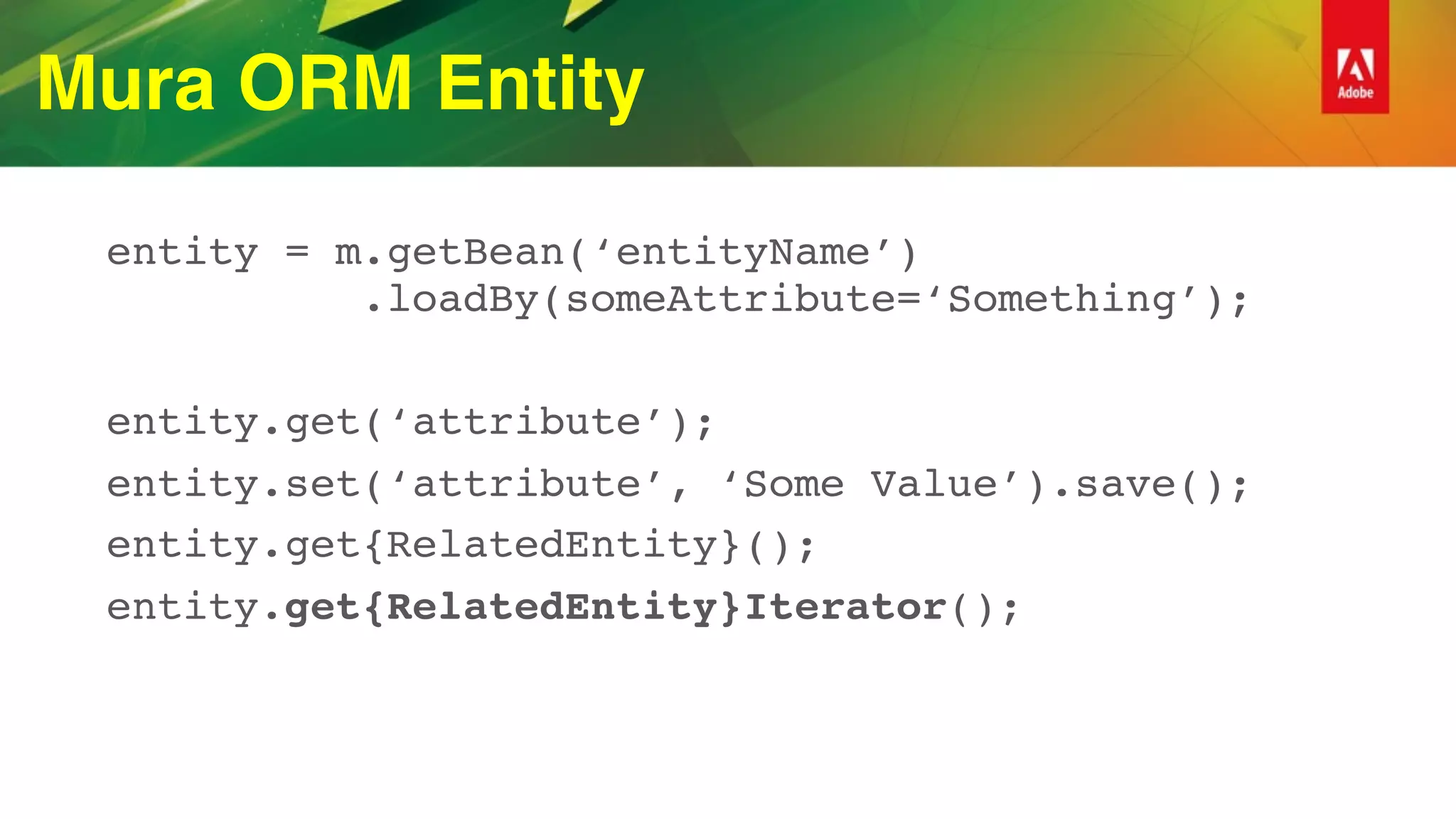 Mura ORM Entity
entity = m.getBean(‘entityName’) 
.loadBy(someAttribute=‘Something’);
entity.get(‘attribute’);
entity.set(‘attribute’, ‘Some Value’).save();
entity.get{RelatedEntity}();
entity.get{RelatedEntity}Iterator();
 