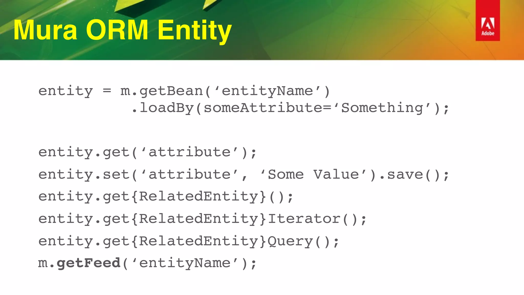 Mura ORM Entity
entity = m.getBean(‘entityName’) 
.loadBy(someAttribute=‘Something’);
entity.get(‘attribute’);
entity.set(‘attribute’, ‘Some Value’).save();
entity.get{RelatedEntity}();
entity.get{RelatedEntity}Iterator();
entity.get{RelatedEntity}Query();
m.getFeed(‘entityName’);
 