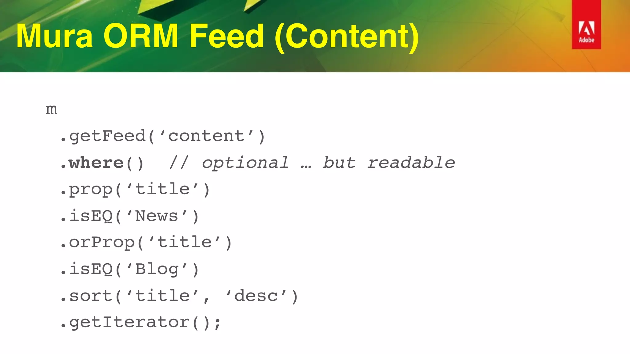 Mura ORM Feed (Content)
m
.getFeed(‘content’)
.where() // optional … but readable
.prop(‘title’)
.isEQ(‘News’)
.orProp(‘title’)
.isEQ(‘Blog’)
.sort(‘title’, ‘desc’)
.getIterator();
 