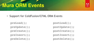 Mura ORM Events
• Support for ColdFusion/CFML ORM Events 
preLoad();
preUpdate();
preCreate();
preInsert();
preDelete();
 
postLoad();
postUpdate();
postCreate();
postInsert();
postDelete(); 
 